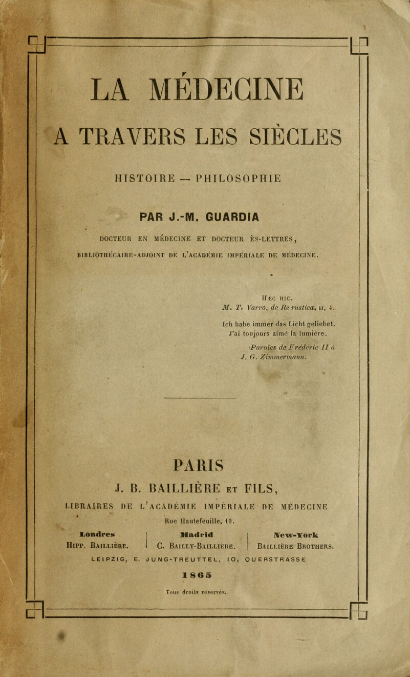 A TRAVERS LES SIÈCLES HISTOIRE — PHILOSOPHIE PAR J.-IY1. GUARDIA DOCTEUR EN MÉDECINE ET DOCTEUR ÈS-LETTRES, BIBUOTHÉCA1RE-AD.ÏOITNT DE L'ACADEMIE IMPÉRfALE DE MÉDECINE. H.EC HIC. M. T. Varro, de Be rustica, u, 4. Ich habe immer das Licht geliebet. J'ai toujours aimé la lumiève. 'Paroles de Frédéric II a J. G. Zimmermann. PARIS J. B. BAILLIERE et FILS, LIBRAIRES DE L'ACADÉMIE IMPÉRIALE RE MÉRECINE Rue Hautefeuille, 19. Londres Madrid | New-York Hipp. Bailliére. I C. Bailly-Baillière. I Bailuère Brothers. LEIPZIG, E. J U NG-TREUTTEL, IO, QUEBSTRASSE 1865