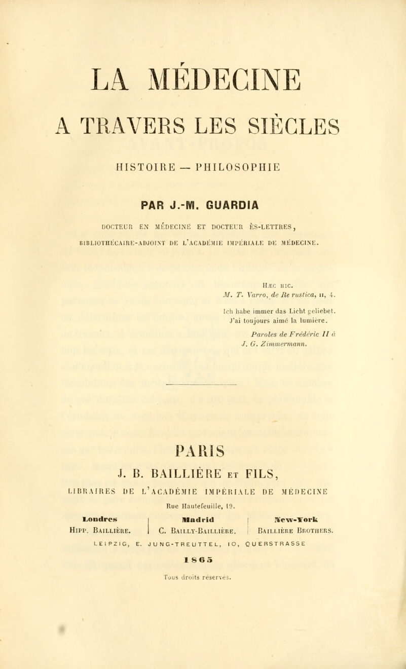 A TRAVERS LES SIÈCLES HISTOIRE -- PHILOSOPHIE PAR J.-m. GUARDIA DOCTEUR EN MÉDECINE ET DOCTEUR ÈS-LETTRES, BIBLIOTHECAIRE-ADJOINT DE L'ACADÉMIE IMPÉRIALE DE MÉDECINE. H.EC HIC. M. T. Yarro, de Re rustica, n, 4. Ich habe immer das Licht aeliebet. J'ai toujours aimé la lumière. Paroles de Frédéric 11 à J. G. Zimmermann. PARIS J. B. BAILLIÈRE et FILS, LIBRAIRES DE L'ACADÉMIE IMPÉRIALE DE MÉDECINE Rue Hautefeuille, 19. Londres i Madrid Sow-ïork Hipp. Baillière. I C. Bailly-Baillière. j Baillière Brothers. LEIPZIG, E. J U N G-TREUTTEL, 10, QUERSTRAS5E 1 865