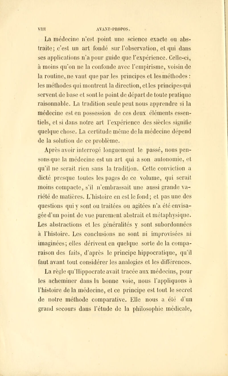 La médecine n'est point une science exacte ou abs- traite; c'est un art fondé sur l'observation, et qui dans ses applications n'a pour guide que l'expérience. Celle-ci, à moins qu'on ne la confonde avec l'empirisme, voisin de la routine, ne vaut que par les principes et les méthodes : les méthodes qui montrent la direction, et les principes qui servent de base et sont le point de départ de toute pratique raisonnable. La tradition seule peut nous apprendre si la médecine est en possession de ces deux éléments essen- tiels, et si dans notre art l'expérience des siècles signifie quelque chose. La certitude môme delà médecine dépend de la solution de ce problème. Après avoir interrogé longuement le passé, nous pen- sons que la médecine est un art qui a son autonomie, et qu'il ne serait rien sans la tradition. Cette conviction a dicté presque toutes les pages de ce volume, qui serait moins compacte, s'il n'embrassait une aussi grande va- riété de matières. L'histoire en est le fond; et pas une des questions qui y sont ou traitées ou agitées n'a été envisa- gée d'un point de vue purement abstrait et métaphysique. Les abstractions et les généralités y sont subordonnées à l'histoire. Les conclusions ne sont ni improvisées ni imaginées; elles dérivent en quelque sorte de la compa- raison des faits, d'après le principe hippocratique, qu'il faut avant tout considérer les analogies et les différences. La règle qu'IIippocrate avait tracée aux médecins, pour les acheminer dans la bonne voie, nous l'appliquons à l'histoire de la médecine, et ce principe est tout le secret de notre méthode comparative. Elle nous a été d'un grand secours dans l'étude de la philosophie médicale,