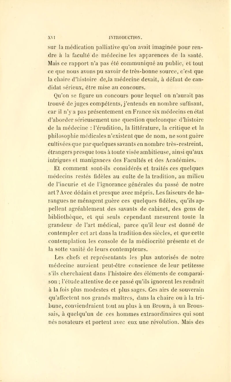 sur la médication palliative qu'on avait imaginée pour ren- dre à la faculté de médecine les apparences de la santé. Mais ce rapport n'a pas été communiqué au public, et tout ce que nous avons pu savoir de très-bonne source, c'est que la chaire d'histoire de.la médecine devait, à défaut de can- didat sérieux, être mise au concours. Qu'on se figure un concours pour lequel on n'aurait pas trouvé déjuges compétents, j'entends en nombre suffisant, car il n'y a pas présentement en France six médecins en état d'aborder sérieusement une question quelconque d'histoire de la médecine : l'érudition, la littérature, la critique et la philosophie médicales n'existent que de nom, ne sont guère cultivées que par quelques savants en nombre très-restreint, étrangers presque tous à toute visée ambitieuse, ainsi qu'aux intrigues et manigances des Facultés et des Académies. Et comment sont-ils considérés et traités ces quelques médecins restés fidèles au culte de la tradition, au milieu de l'incurie et de l'ignorance générales du passé de notre art ? Avec dédain et presque avec mépris. Les faiseurs de ha- rangues ne ménagent guère ces quelques fidèles, qu'ils ap- pellent agréablement des savants de cabinet, des gens de bibliothèque, et qui seuls cependant mesurent toute la grandeur de l'art médical, parce qu'il leur est donné de contempler cet art dans la tradition des siècles, et que cette contemplation les console de la médiocrité présente et de la sotte vanité de leurs contempteurs. Les chefs et représentants les plus autorisés de notre médecine auraient peut-être conscience de leur petitesse s'ils cherchaient dans l'histoire des éléments de comparai- son ; l'élude attentive de ce passé qu'ils ignorent les rendrait à la fois plus modestes et plus sages. Ces airs de souverain qu'affectent nos grands maîtres, dans la chaire ou à la tri- bune, conviendraient tout au plus à un Brown, à un Brous- sais, à quelqu'un de ces hommes extraordinaires qui sont nés novateurs et portent avec eux une révolution. Mais des