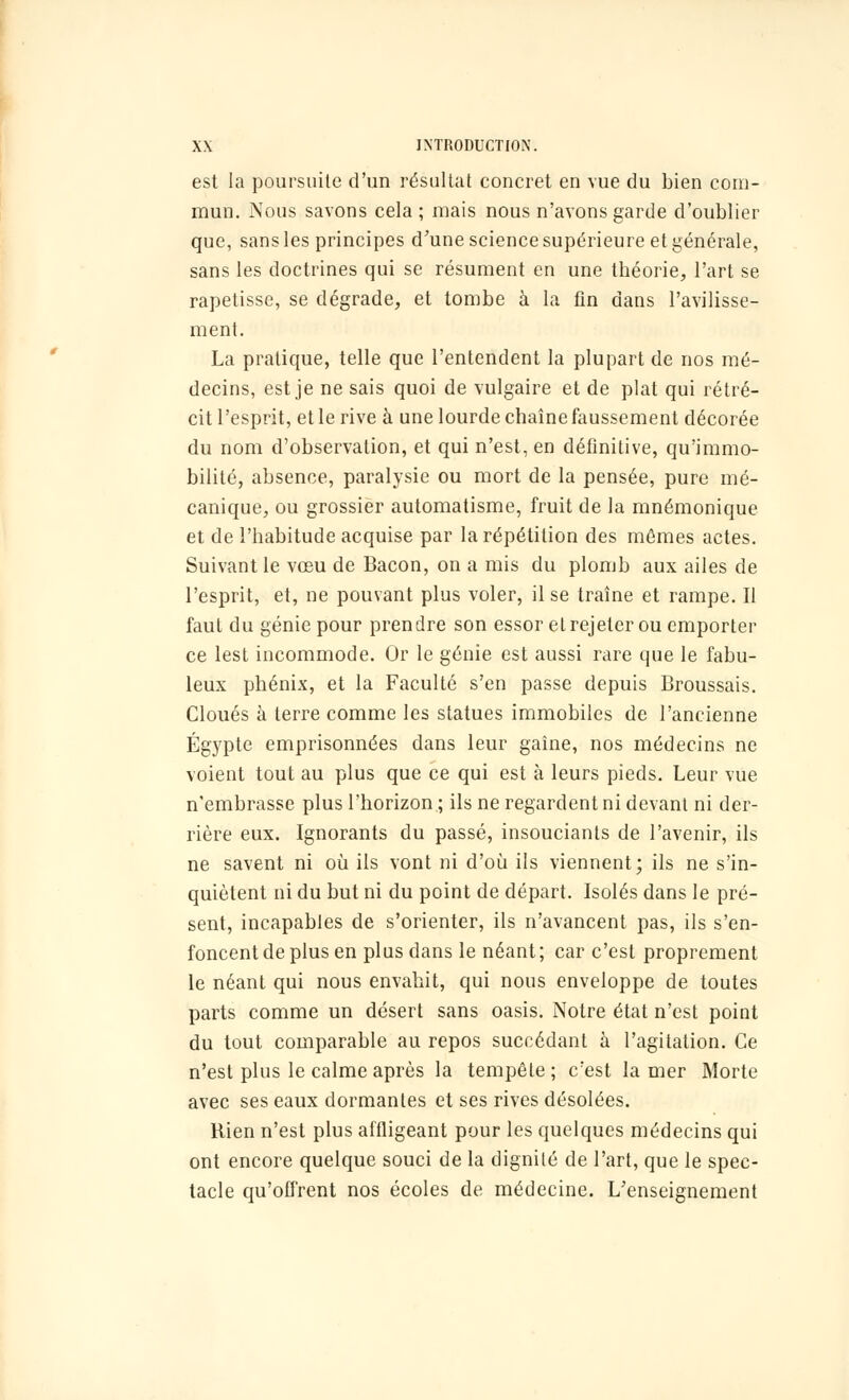 est la poursuite d'un résultat concret en vue du bien com- mun. Nous savons cela ; mais nous n'avons garde d'oublier que, sans les principes d'une science supérieure et générale, sans les doctrines qui se résument en une théorie, l'art se rapetisse, se dégrade, et tombe à la fin dans l'avilisse- ment. La pratique, telle que l'entendent la plupart de nos mé- decins, est je ne sais quoi de vulgaire et de plat qui rétré- cit l'esprit, et le rive à une lourde chaîne faussement décorée du nom d'observation, et qui n'est, en définitive, qu'immo- bilité, absence, paralysie ou mort de la pensée, pure mé- canique, ou grossier automatisme, fruit de la mnémonique et de l'habitude acquise par la répétition des mêmes actes. Suivant le vœu de Bacon, on a mis du plomb aux ailes de l'esprit, et, ne pouvant plus voler, il se traîne et rampe. Il faut du génie pour prendre son essor et rejeter ou emporter ce lest incommode. Or le génie est aussi rare que le fabu- leux phénix, et la Faculté s'en passe depuis Broussais. Cloués à terre comme les statues immobiles de l'ancienne Egypte emprisonnées dans leur gaîne, nos médecins ne voient tout au plus que ce qui est à leurs pieds. Leur vue n'embrasse plus l'horizon ; ils ne regardent ni devant ni der- rière eux. Ignorants du passé, insouciants de l'avenir, ils ne savent ni où ils vont ni d'où ils viennent; ils ne s'in- quiètent ni du but ni du point de départ. Isolés dans le pré- sent, incapables de s'orienter, ils n'avancent pas, ils s'en- foncent de plus en plus dans le néant; car c'est proprement le néant qui nous envahit, qui nous enveloppe de toutes parts comme un désert sans oasis. Notre état n'est point du tout comparable au repos succédant à l'agitation. Ce n'est plus le calme après la tempête ; c'est la mer Morte avec ses eaux dormantes et ses rives désolées. Rien n'est plus affligeant pour les quelques médecins qui ont encore quelque souci de la dignité de l'art, que le spec- tacle qu'offrent nos écoles de médecine. L'enseignement