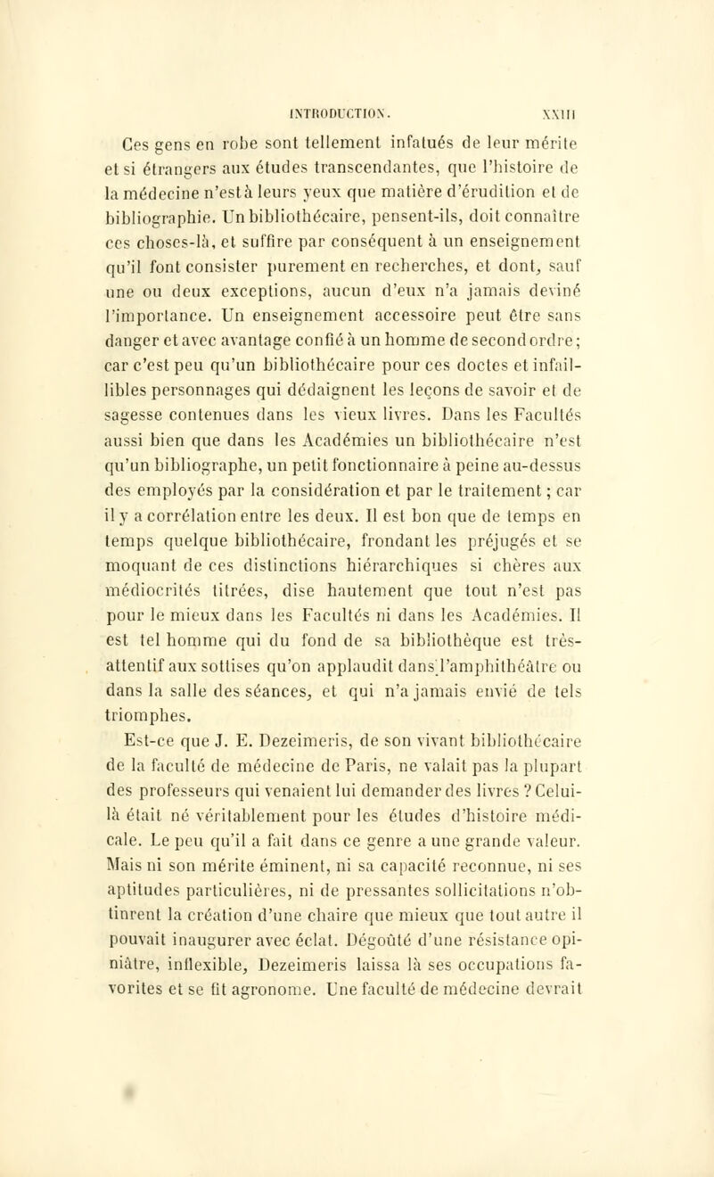 Ces gens en robe sont tellement infatués de leur mérite et si étrangers aux études transcendantes, que l'histoire de la médecine n'esta leurs yeux que matière d'érudition et de bibliographie. Un bibliothécaire, pensent-ils, doit connaître ces choses-là, et suffire par conséquent à un enseignement qu'il font consister purement en recherches, et dont, sauf une ou deux exceptions, aucun d'eux n'a jamais deviné l'importance. Un enseignement accessoire peut être sans danger et avec avantage confié à un homme de second ordre; car c'est peu qu'un bibliothécaire pour ces doctes et infail- libles personnages qui dédaignent les leçons de savoir et de sagesse contenues dans les vieux livres. Dans les Facultés aussi bien que dans les Académies un bibliothécaire n'est qu'un bibliographe, un petit fonctionnaire à peine au-dessus des employés par la considération et par le traitement ; car il y a corrélation entre les deux. Il est bon que de temps en temps quelque bibliothécaire, frondant les préjugés et se moquant de ces distinctions hiérarchiques si chères aux médiocrités titrées, dise hautement que tout n'est pas pour le mieux dans les Facultés ni dans les Académies. Il est tel homme qui du fond de sa bibliothèque est très- attentif aux sottises qu'on applaudit dansTamphithéàlre ou dans la salle des séances, et qui n'a jamais envié de tels triomphes. Est-ce que J. E. Dezeimeris, de son vivant bibliothécaire de la faculté de médecine de Paris, ne valait pas la plupart des professeurs qui venaient lui demander des livres ? Celui- là était né véritablement pour les éludes d'histoire médi- cale. Le peu qu'il a fait dans ce genre a une grande valeur. Mais ni son mérite éminent, ni sa capacité reconnue, ni ses aptitudes particulières, ni de pressantes sollicitations n'ob- tinrent la création d'une chaire que mieux que tout autre il pouvait inaugurer avec éclat. Dégoûté d'une résistance opi- niâtre, inflexible, Dezeimeris laissa là ses occupations fa- vorites et se fit agronome. Une faculté de médecine devrait