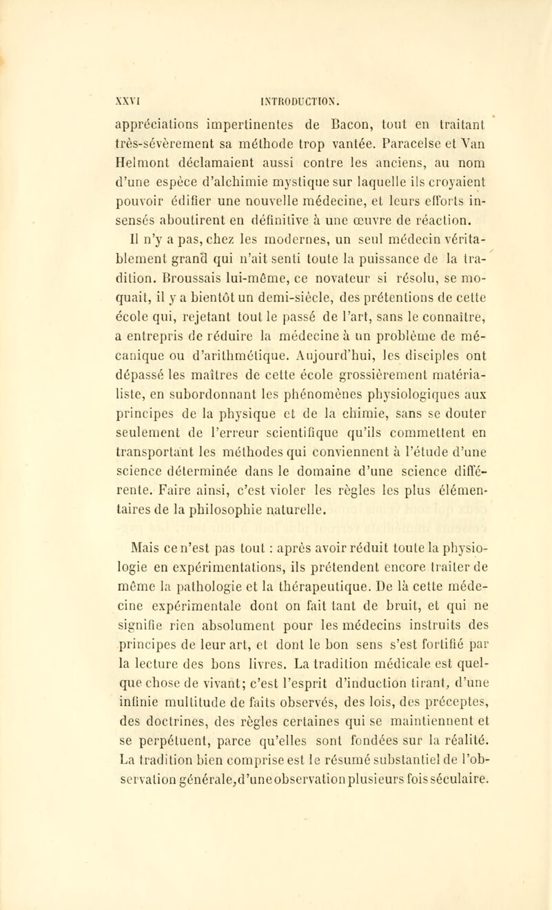 appréciations impertinentes de Bacon, tout en traitant très-sévèrement sa méthode trop vantée. Paracelse et Van Helmont déclamaient aussi contre les anciens, au nom d'une espèce d'alchimie mystique sur laquelle ils croyaient pouvoir édifier une nouvelle médecine, et leurs efforts in- sensés aboutirent en définitive à une œuvre de réaction. Il n'y a pas, chez les modernes, un seul médecin vérita- blement grand qui n'ait senti toute la puissance de la tra- dition. Broussais lui-même, ce novateur si résolu, se mo- quait, il y a bientôt un demi-siècle, des prétentions de cette école qui, rejetant tout le passé de l'art, sans le connaître, a entrepris de réduire la médecine à un problème de mé- canique ou d'arithmétique. Aujourd'hui, les disciples ont dépassé les maîtres de cette école grossièrement matéria- liste, en subordonnant les phénomènes physiologiques aux principes de la physique et de la chimie, sans se douter seulement de l'erreur scientifique qu'ils commettent en transportant les méthodes qui conviennent à l'étude d'une science déterminée dans le domaine d'une science diffé- rente. Faire ainsi, c'est violer les règles les plus élémen- taires de la philosophie naturelle. Mais ce n'est pas tout : après avoir réduit toute la physio- logie en expérimentations, ils prétendent encore traiter de même la pathologie et la thérapeutique. De là cette méde- cine expérimentale dont on fait tant de bruit, et qui ne signifie rien absolument pour les médecins instruits des principes de leur art, et dont le bon sens s'est fortifié par la lecture des bons livres. La tradition médicale est quel- que chose de vivant; c'est l'esprit d'induction tirant, d'une infinie multitude de faits observés, des lois, des préceptes, des doctrines, des règles certaines qui se maintiennent et se perpétuent, parce qu'elles sont fondées sur la réalité. La tradition bien comprise est le résumé substantiel de l'ob- servation générale;d'une observation plusieurs fois séculaire.