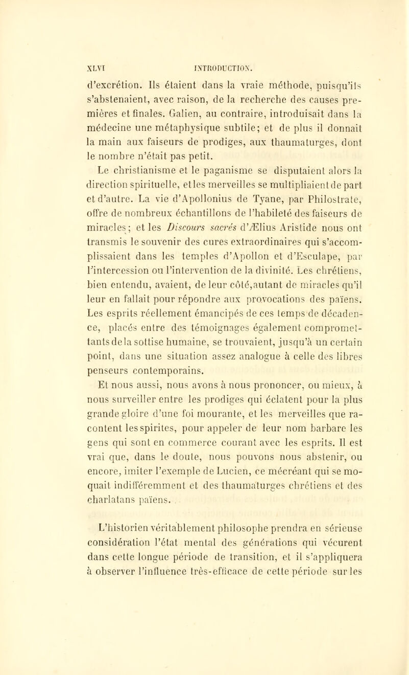 d'excrétion. Ils étaient dans la vraie méthode, puisqu'ils s'abstenaient, avec raison, de la recherche des causes pre- mières et finales. Galien, au contraire, introduisait dans la médecine une métaphysique subtile; et de plus il donnait la main aux faiseurs de prodiges, aux thaumaturges, dont le nombre n'était pas petit. Le christianisme et le paganisme se disputaient alors la direction spirituelle, etles merveilles se multipliaient de part et d'autre. La vie d'Apollonius de Tyane, par Philostrate, offre de nombreux échantillons de l'habileté des faiseurs de miracles; et les Discours sacrés dTElius Aristide nous ont transmis le souvenir des cures extraordinaires qui s'accom- plissaient dans les temples d'Apollon et d'Esculape, par l'intercession ou l'intervention de la divinité. Les chrétiens, bien entendu, avaient, de leur côté,autant de miracles qu'il leur en fallait pour répondre aux provocations des païens. Les esprits réellement émancipés de ces temps de décaden- ce, placés entre des témoignages également compromet- tants de la sottise humaine, se trouvaient, jusqu'à un certain point, dans une situation assez analogue à celle des libres penseurs contemporains. Et nous aussi, nous avons à nous prononcer, ou mieux, à nous surveiller entre les prodiges qui éclatent pour la plus grande gloire d'une foi mourante, et les merveilles que ra- content lesspirites, pour appeler de leur nom barbare les gens qui sont en commerce courant avec les esprits. Il est vrai que, dans le doute, nous pouvons nous abstenir, ou encore, imiter l'exemple de Lucien, ce mécréant qui se mo- quait indifféremment et des thaumaturges chrétiens et des charlatans païens. L'historien véritablement philosophe prendra en sérieuse considération l'état mental des générations qui vécurent dans cette longue période de transition, et il s'appliquera à observer l'influence très-efficace de cette période sur les