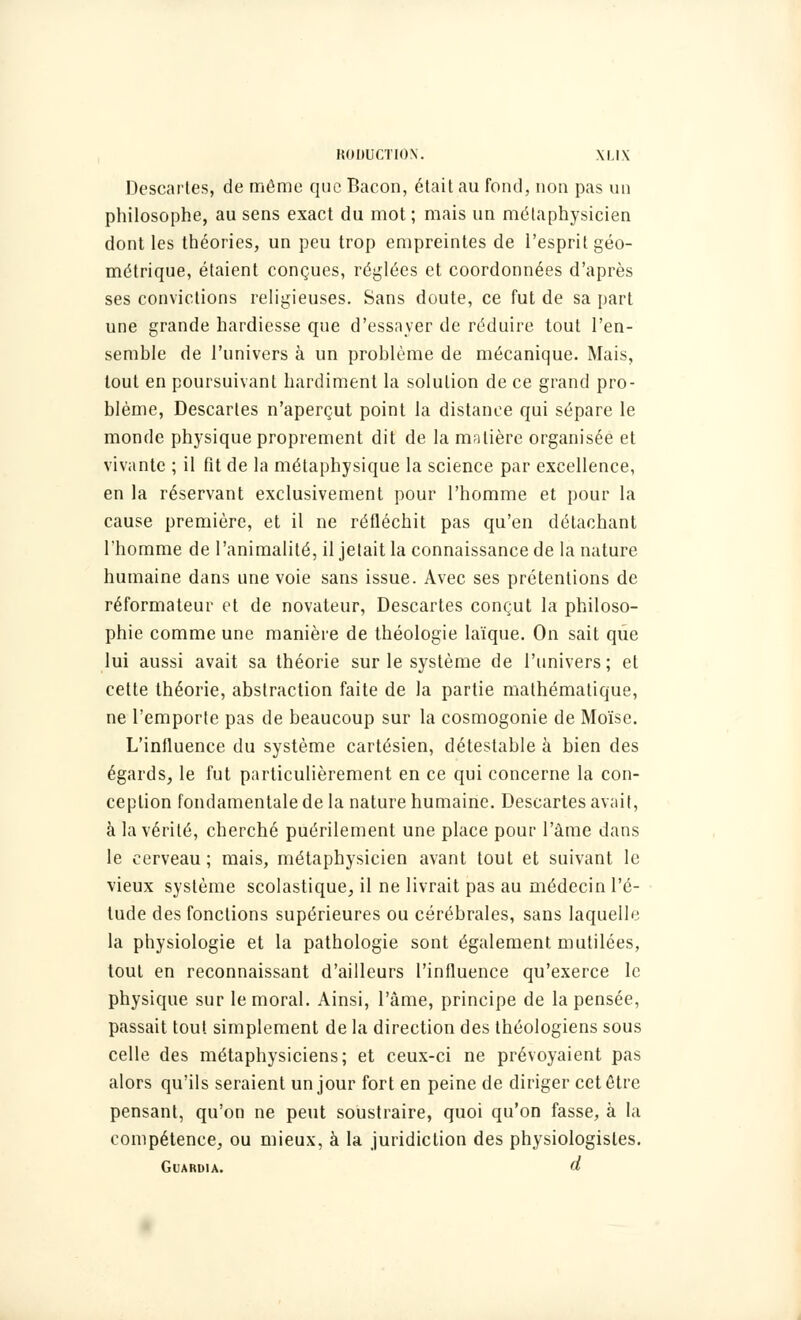 Descartes, de même que Bacon, était au fond, non pas un philosophe, au sens exact du mot; mais un métaphysicien dont les théories, un peu trop empreintes de l'esprit géo- métrique, étaient conçues, réglées et coordonnées d'après ses convictions religieuses. Sans doute, ce fut de sa part une grande hardiesse que d'essayer de réduire tout l'en- semble de l'univers à un problème de mécanique. Mais, tout en poursuivant hardiment la solution de ce grand pro- blème, Descartes n'aperçut point la distance qui sépare le monde physique proprement dit de la matière organisée et vivante ; il fit de la métaphysique la science par excellence, en la réservant exclusivement pour l'homme et pour la cause première, et il ne réfléchit pas qu'en détachant l'homme de l'animalité, il jetait la connaissance de la nature humaine dans une voie sans issue. Avec ses prétentions de réformateur et de novateur, Descartes conçut la philoso- phie comme une manière de théologie laïque. On sait que lui aussi avait sa théorie sur le système de l'univers; et cette théorie, abstraction faite de la partie mathématique, ne l'emporte pas de beaucoup sur la cosmogonie de Moïse. L'influence du système cartésien, détestable à bien des égards, le fut particulièrement en ce qui concerne la con- ception fondamentale de la nature humaine. Descartes avait, à la vérité, cherché puérilement une place pour l'âme dans le cerveau; mais, métaphysicien avant tout et suivant le vieux système scolastique, il ne livrait pas au médecin l'é- tude des fonctions supérieures ou cérébrales, sans laquelle la physiologie et la pathologie sont également mutilées, tout en reconnaissant d'ailleurs l'influence qu'exerce le physique sur le moral. Ainsi, l'âme, principe de la pensée, passait tout simplement de la direction des théologiens sous celle des métaphysiciens; et ceux-ci ne prévoyaient pas alors qu'ils seraient un jour fort en peine de diriger cet être pensant, qu'on ne peut soustraire, quoi qu'on fasse, à la compétence, ou mieux, à la juridiction des physiologistes. Guaruia. d