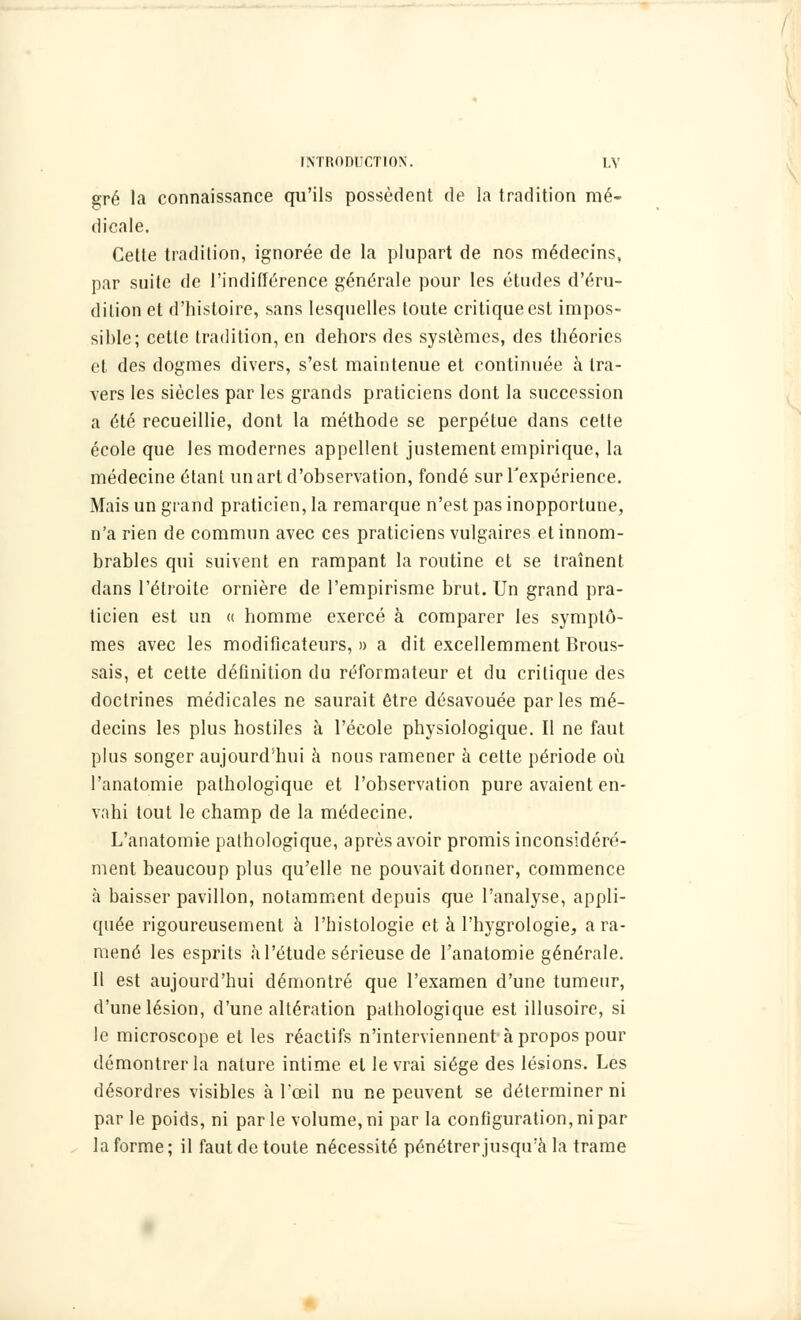 gré la connaissance qu'ils possèdent de la tradition mé- dicale. Celte tradition, ignorée de la plupart de nos médecins, par suite de l'indifférence générale pour les études d'éru- dition et d'histoire, sans lesquelles toute critique est impos- sible; cette tradition, en dehors des systèmes, des théories et des dogmes divers, s'est maintenue et continuée à tra- vers les siècles par les grands praticiens dont la succession a été recueillie, dont la méthode se perpétue dans cette école que les modernes appellent justement empirique, la médecine étant un art d'observation, fondé sur l'expérience. Mais un grand praticien, la remarque n'est pas inopportune, n'a rien de commun avec ces praticiens vulgaires et innom- brables qui suivent en rampant la routine et se traînent dans l'étroite ornière de l'empirisme brut. Un grand pra- ticien est un « homme exercé à comparer les symptô- mes avec les modificateurs, » a dit excellemment Brous- sais, et cette définition du réformateur et du critique des doctrines médicales ne saurait être désavouée parles mé- decins les plus hostiles à l'école physiologique. Il ne faut plus songer aujourd'hui à nous ramener à cette période où l'anatomie pathologique et l'observation pure avaient en- vahi tout le champ de la médecine. L'anatomie pathologique, après avoir promis inconsidéré- ment beaucoup plus qu'elle ne pouvait donner, commence à baisser pavillon, notamment depuis que l'analyse, appli- quée rigoureusement à l'histologie et à l'hygrologie, a ra- mené les esprits à l'étude sérieuse de l'anatomie générale. Il est aujourd'hui démontré que l'examen d'une tumeur, d'une lésion, d'une altération pathologique est illusoire, si le microscope et les réactifs n'interviennent à propos pour démontrer la nature intime et le vrai siège des lésions. Les désordres visibles à l'oeil nu ne peuvent se déterminer ni par le poids, ni parle volume, ni par la configuration, ni par la forme; il faut de toute nécessité pénétrer jusqu'à la trame