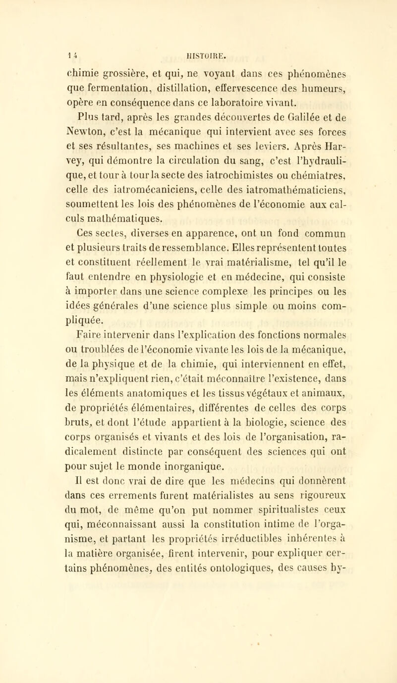 chimie grossière, et qui, ne voyant dans ces phénomènes que fermentation, distillation, effervescence des humeurs, opère en conséquence dans ce laboratoire vivant. Plus tard, après les grandes découvertes de Galilée et de Newton, c'est la mécanique qui intervient avec ses forces et ses résultantes, ses machines et ses leviers. Après Har- vey, qui démontre la circulation du sang, c'est l'hydrauli- que, et tour à tour la secte des iatrochimistes ou chémiatres, celle des iatromécaniciens, celle des iatromathématiciens, soumettent les lois des phénomènes de l'économie aux cal- culs mathématiques. Ces sectes, diverses en apparence, ont un fond commun et plusieurs traits de ressemblance. Elles représentent toutes et constituent réellement le vrai matérialisme, tel qu'il le faut entendre en physiologie et en médecine, qui consiste à importer dans une science complexe les principes ou les idées générales d'une science plus simple ou moins com- pliquée. Faire intervenir dans l'explication des fonctions normales ou troublées de l'économie vivante les lois de la mécanique, de la physique et de la chimie, qui interviennent en effet, mais n'expliquent rien, c'était méconnaître l'existence, dans les éléments anatomiques et les tissus végétaux et animaux, de propriétés élémentaires, différentes de celles des corps bruts, et dont l'étude appartient à la biologie, science des corps organisés et vivants et des lois de l'organisation, ra- dicalement distincte par conséquent des sciences qui ont pour sujet le monde inorganique. Il est donc vrai de dire que les médecins qui donnèrent dans ces errements furent matérialistes au sens rigoureux du mot, de môme qu'on put nommer spiritualistes ceux qui, méconnaissant aussi la constitution intime de l'orga- nisme, et partant les propriétés irréductibles inhérentes à la matière organisée, firent intervenir, pour expliquer cer- tains phénomènes, des entités ontologiques, des causes by-