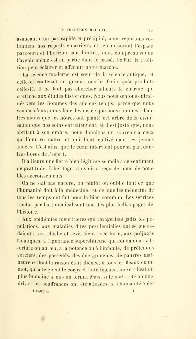 avançant d'un pas rapide et précipité, nous reportons vo- lontiers nos regards en arrière, et, en mesurant l'espace parcouru et l'horizon sans limites, nous comprenons que l'avenir même est en partie dans le passé. De l'ait, la tradi- tion peut éclairer et affermir notre marche. La science moderne est sœur de la science antique, cl celle-ci contenait en germe tous les fruits qu'a produils celle-là. Il ne faut pas chercher ailleurs le charme qui s'attache aux études historiques. Nous nous sentons entraî- nés vers les hommes des anciens temps, parce que nous venons d'eux; nous leur devons ce que nous sommes : d'au- tres mains que les nôtres ont planté cet arbre de la civili- sation que nos soins entretiennent, et il est juste que, nous abritant à son ombre, nous donnions un souvenir à ceux qui l'ont vu naître et qui l'ont cultivé dans ses jeunes années. C'est ainsi que le cœur intervient pour sa part dans les choses de l'esprit. D'ailleurs une fierté bien légitime se mêle à ce sentiment de gratitude. L'héritage transmis a reçu de nous de nota- bles accroissements. On ne sait pas encore, ou plutôt on oublie tout ce que l'humanité doit à la médecine, et ce que les médecins de tous les temps ont fait pour le bien commun. Les services rendus par l'art médical sont une des plus belles pages de l'histoire. Aux épidémies meurtrières qui ravageaient jadis les po- pulations, aux maladies dites pestilentielles qui se succé- daient sans relâche et sévissaient avec furie, aux préjuges fanatiques, à l'ignorance superstitieuse qui condamnait à la torture ou au feu, à la potence ou à l'infamie, de prétendus sorciers, des possédés, des énergumènes, de pauvres mal- heureux dont la raison était aliénée, à tous les tléaux en un mot, qui atteignent le corps et l'intelligence, une civilisation plus humaine a mis un terme. Mais, si le mal a été amoin- dri, si les souffrances ont été allégées, si l'humanité a été GlAIIDU. 4