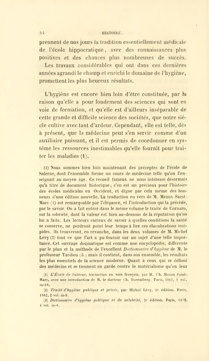 prennent de nos jours la tradition essentiellement médicale de l'école hippocratique, avec des connaissances plus positives et des chances plus nombreuses de succès. Les travaux considérables qui ont dans ces dernières années agrandi le champ et enrichi le domaine de l'hygiène, promettent les plus heureux résultats. L'hygiène est encore bien loin d'être constituée, par la raison qu'elle a pour fondement des sciences qui sont en voie de formation, et qu'elle est d'ailleurs inséparable de cette grande et difficile science des sociétés, que notre siè- cle cultive avec tant d'ardeur. Cependant, elle est telle, dès à présent, que la médecine peut s'en servir comme d'un auxiliaire puissant, et il est permis de coordonner en sys- tème les ressources inestimables qu'elle fournit pour trai- ter les maladies (1). (I) Nous sommes bien loin maintenant des préceptes de l'école de Salerne, dont l'ensemble forme un cours de médecine telle qu'on l'en- seignait au moyen âge. Ce recueil fameux ne nous intéresse désormais qu'à titre de document historique; c'en est un précieux pour l'histoire des écoles médicales en Occident, et digne par cela même des hon- neurs d'une édition nouvelle. La traduction en vers de M. Meaux Saint - Marc (l) est remarquable par l'élégance, et l'introduction qui la précède, par le savoir. On a fait entrer dans le même volume le traité de Cornaro, sur la sobriété, dont la valeur est bien au-dessous de la réputation qu'on lui a faite. Les lecteurs curieux de savoir à quelles conditions la santé se conserve, ne perdront point leur temps à lire ces élucubrations insi- pides. Ils trouveront, en revanche, dans les deux volumes de M. Michel Lévy (2) tout ce que l'art a pu fournir sur un sujet d'une telle impor- tance. Cet ouvrage dogmatique est comme une encyclopédie, différente par le plan et la méthode de l'excellent Dictionnaire d'hygiène de M. le professeur Tardieu (3i ; mais il contient, dans son ensemble, les résultats les plus essentiels de la science moderne. Quant à ceux qui se défient des médecins et se tiennent en garde contre le matérialisme qu'on leur (1) L'École de Salerne, traduction en vers français, par M. Ch. Meaus Saint- Marc, avec une introduction de M. le docteur Ch. Daremberg. Paris, 1861, 1 vol. in-18. (2) Traite' d'hygiène publique et privée, par Michel Lévy, 4« édition. Paris, 1862,2 vol. in-8. (3) Dictionnaire d'hygiène publique et de salubrité, 2e édition. Paris, 18^2, i vol. in-8.