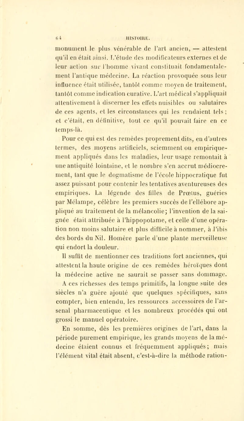 monument le plus vénérable de l'art ancien, — attestent qu'il en élait ainsi. L'étude des modificateurs externes et de leur action sur l'homme vivant constituait fondamentale- ment l'antique médecine. La réaction provoquée sous leur influence était utilisée, tantôt comme moyen de traitement, tantôt comme indication curative. L'art médical s'appliquait attentivement à discerner les effets nuisibles ou salutaires de ces agents, et les circonstances qui les rendaient tels ; et c'était, en définitive, tout ce qu'il pouvait faire en ce temps-là. Pour ce qui est des remèdes proprement dits, en d'autres termes, des moyens artificiels, sciemment ou empirique- ment appliqués dans les maladies, leur usage remontait à une antiquité lointaine, et le nombre s'en accrut médiocre- ment, tant que le dogmatisme de l'école hippocratique fut assez puissant pour contenir les tentatives aventureuses des empiriques. La légende des filles de Prœius, guéries par Mélampe, célèbre les premiers succès de l'ellébore ap- pliqué au traitement de la mélancolie; l'invention de la sai- gnée élait attribuée à l'hippopotame, et celle d'une opéra- tion non moins salutaire et plus difficile à nommer, à l'ibis des bords du Nil. Homère parle d'une plante merveilleuse qui endort la douleur. Il suffit de mentionner ces traditions fort anciennes, qui attestent la haute origine de ces remèdes héroïques dont la médecine active ne saurait se passer sans dommage. A ces richesses des temps primitifs, la longue suite des siècles n'a guère ajouté que quelques spécifiques, sans compter, bien entendu, les ressources accessoires de l'ar- senal pharmaceutique et les nombreux procédés qui ont grossi le manuel opératoire. En somme, dès les premières origines de l'art, dans la période purement empirique, ies grands moyens de la mé- decine étaient connus et fréquemment appliqués; mais l'élément vital était absent, c'est-a-dire la méthode ration-