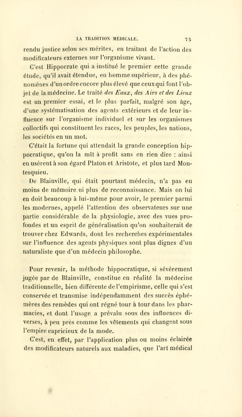 rendu justice selon ses mérites, en traitant de l'action des modificateurs externes sur l'organisme vivant. C'est Hippocrate qui a institué le premier cette grande étude, qu'il avait étendue, en homme supérieur, à des phé- nomènes d'un ordre encore plus élevé que ceux qui font l'ob- jet de la médecine. Le traité des Eaux, des Airs et des Lieux est un premier essai, et le plus parfait, malgré son âge, d'une systématisation des agents extérieurs et de leur in- fluence sur l'organisme individuel et sur les organismes collectifs qui constituent les races, les peuples, les nations, les sociétés en un mot. C'était la fortune qui attendait la grande conception hip- pocratique, qu'on la mît à profit sans en rien dire : ainsi en usèrent à son égard Platon et Aristote, et plus tard Mon- tesquieu. De Blainville, qui était pourtant médecin, n'a pas eu moins de mémoire ni plus de reconnaissance. Mais on lui en doit beaucoup à lui-même pour avoir, le premier parmi les modernes, appelé l'attention des observateurs sur une partie considérable de la physiologie, avec des vues pro- fondes et un esprit de généralisation qu'on souhaiterait de trouver chez Edwards, dont les recherches expérimentales sur l'influence des agents physiques sont plus dignes d'un naturaliste que d'un médecin philosophe. Pour revenir, la méthode hippocratique, si sévèrement jugée par de Blainville, constitue en réalité la médecine traditionnelle, bien différente de l'empirisme, celle qui s'est conservée et transmise indépendamment des succès éphé- mères des remèdes qui ont régné tour à tour dans les phar- macies, et dont l'usage a prévalu sous des influences di- verses, à peu près comme les vêtements qui changent sous l'empire capricieux de la mode. C'est, en effet, par l'application plus ou moins éclairée des modificateurs naturels aux maladies, que l'art médical