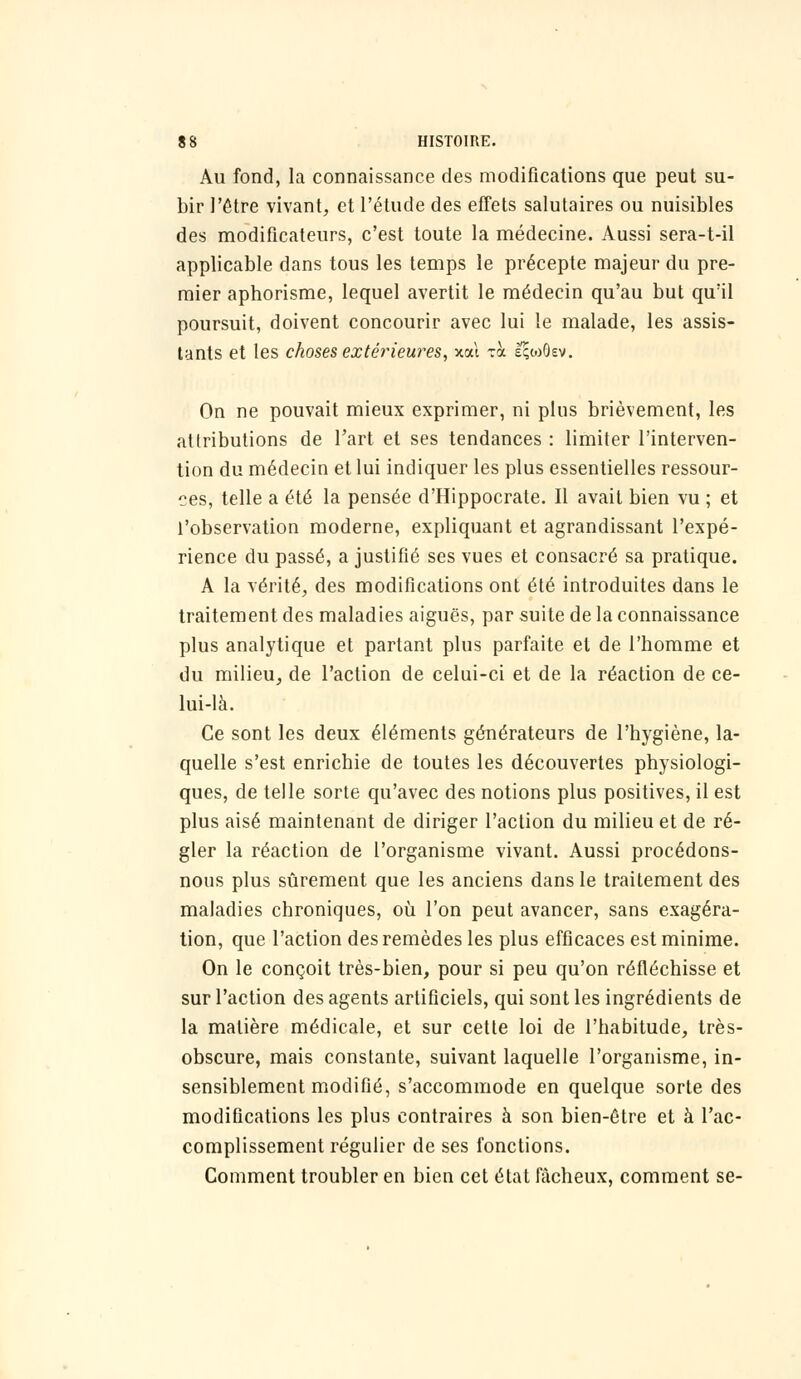 Au fond, la connaissance des modifications que peut su- bir l'être vivant, et l'étude des effets salutaires ou nuisibles des modificateurs, c'est toute la médecine. Aussi sera-t-il applicable dans tous les temps le précepte majeur du pre- mier aphorisme, lequel avertit le médecin qu'au but qu'il poursuit, doivent concourir avec lui le malade, les assis- tants et les choses extérieures, xal zh. èçcoOev. On ne pouvait mieux exprimer, ni plus brièvement, les atlributions de l'art et ses tendances : limiter l'interven- tion du médecin et lui indiquer les plus essentielles ressour- ces, telle a été la pensée d'Hippocrate. Il avait bien vu ; et l'observation moderne, expliquant et agrandissant l'expé- rience du passé, a justifié ses vues et consacré sa pratique. A la vérité, des modifications ont été introduites dans le traitement des maladies aiguës, par suite de la connaissance plus analytique et partant plus parfaite et de l'homme et du milieu, de l'action de celui-ci et de la réaction de ce- lui-là. Ce sont les deux éléments générateurs de l'hygiène, la- quelle s'est enrichie de toutes les découvertes physiologi- ques, de telle sorte qu'avec des notions plus positives, il est plus aisé maintenant de diriger l'action du milieu et de ré- gler la réaction de l'organisme vivant. Aussi procédons- nous plus sûrement que les anciens dans le traitement des maladies chroniques, où l'on peut avancer, sans exagéra- tion, que l'action des remèdes les plus efficaces est minime. On le conçoit très-bien, pour si peu qu'on réfléchisse et sur l'action des agents artificiels, qui sont les ingrédients de la matière médicale, et sur cette loi de l'habitude, très- obscure, mais constante, suivant laquelle l'organisme, in- sensiblement modifié, s'accommode en quelque sorte des modifications les plus contraires à son bien-être et à l'ac- complissement régulier de ses fonctions. Comment troubler en bien cet état fâcheux, comment se-