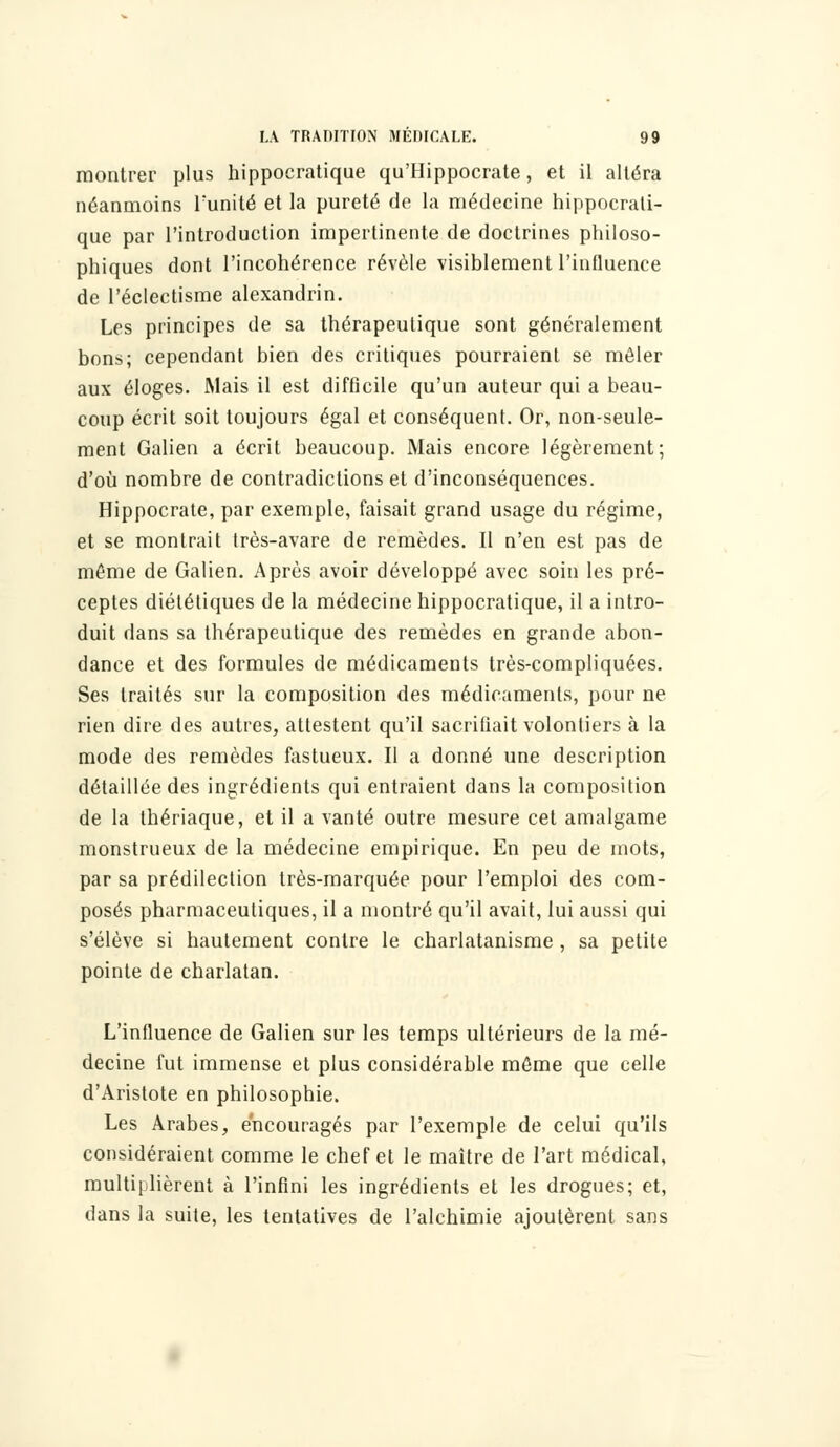 montrer plus hippocratique qu'Hippocrate, et il altéra néanmoins Funité et la pureté de la médecine hippocrati- que par l'introduction impertinente de doctrines philoso- phiques dont l'incohérence révèle visiblement l'influence de l'éclectisme alexandrin. Les principes de sa thérapeutique sont généralement bons; cependant bien des critiques pourraient se mêler aux éloges. Mais il est difficile qu'un auteur qui a beau- coup écrit soit toujours égal et conséquent. Or, non-seule- ment Galien a écrit beaucoup. Mais encore légèrement; d'où nombre de contradictions et d'inconséquences. Hippocrate, par exemple, faisait grand usage du régime, et se montrait très-avare de remèdes. Il n'en est pas de même de Galien. Après avoir développé avec soin les pré- ceptes diététiques de la médecine hippocratique, il a intro- duit dans sa thérapeutique des remèdes en grande abon- dance et des formules de médicaments très-compliquées. Ses traités sur la composition des médicaments, pour ne rien dire des autres, attestent qu'il sacrifiait volontiers à la mode des remèdes fastueux. Il a donné une description détaillée des ingrédients qui entraient dans la composition de la thériaque, et il a vanté outre mesure cet amalgame monstrueux de la médecine empirique. En peu de mots, par sa prédilection très-marquée pour l'emploi des com- posés pharmaceutiques, il a montré qu'il avait, lui aussi qui s'élève si hautement contre le charlatanisme , sa petite pointe de charlatan. L'influence de Galien sur les temps ultérieurs de la mé- decine fut immense et plus considérable même que celle d'Aristote en philosophie. Les Arabes, encouragés par l'exemple de celui qu'ils considéraient comme le chef et le maître de l'art médical, multiplièrent à l'infini les ingrédients et les drogues; et, dans la suite, les tentatives de l'alchimie ajoutèrent sans