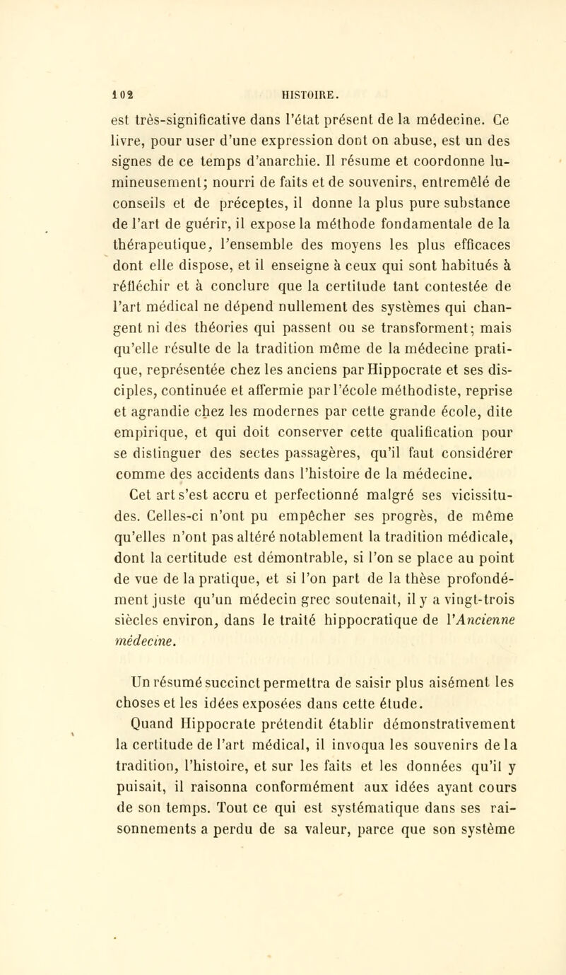 est très-significative dans l'état présent de la médecine. Ce livre, pour user d'une expression dont on abuse, est un des signes de ce temps d'anarchie. Il résume et coordonne lu- mineusement; nourri de faits et de souvenirs, entremêlé de conseils et de préceptes, il donne la plus pure substance de l'art de guérir, il expose la méthode fondamentale de la thérapeutique, l'ensemble des moyens les plus efficaces dont elle dispose, et il enseigne à ceux qui sont habitués à réfléchir et à conclure que la certitude tant contestée de l'art médical ne dépend nullement des systèmes qui chan- gent ni des théories qui passent ou se transforment; mais qu'elle résulte de la tradition même de la médecine prati- que, représentée chez les anciens par Hippocrate et ses dis- ciples, continuée et affermie par l'école méthodiste, reprise et agrandie chez les modernes par cette grande école, dite empirique, et qui doit conserver cette qualification pour se distinguer des sectes passagères, qu'il faut considérer comme des accidents dans l'histoire de la médecine. Cet art s'est accru et perfectionné malgré ses vicissitu- des. Celles-ci n'ont pu empêcher ses progrès, de même qu'elles n'ont pas altéré notablement la tradition médicale, dont la certitude est démontrable, si l'on se place au point de vue de la pratique, et si l'on part de la thèse profondé- ment juste qu'un médecin grec soutenait, il y a vingt-trois siècles environ, dans le traité hippocratique de l'Ancienne médecine. Un résumé succinct permettra de saisir plus aisément les choses et les idées exposées dans cette étude. Quand Hippocrate prétendit établir démonstrativement la certitude de l'art médical, il invoqua les souvenirs delà tradition, l'histoire, et sur les faits et les données qu'il y puisait, il raisonna conformément aux idées ayant cours de son temps. Tout ce qui est systématique dans ses rai- sonnements a perdu de sa valeur, parce que son système