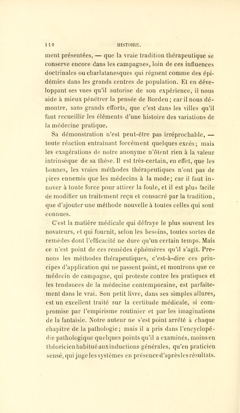 ment présentées, — que la vraie tradition thérapeutique se conserve encore dans les campagnes, loin de ces influences doctrinales oucharlatanesques qui régnent comme des épi- démies dans les grands centres de population. El en déve- loppant ses vues qu'il autorise de son expérience, il nous aide à mieux pénétrer la pensée de Bordeu ; car il nous dé- montre, sans grands efforts, que c'est dans les villes qu'il faut recueillir les éléments d'une histoire des variations de la médecine pratique. Sa démonstration n'est peut-être pas irréprochahle, — toute réaction entraînant forcément quelques excès; mais les exagérations de notre anonyme n'ôtent rien à la valeur intrinsèque de sa thèse. Il est très-certain, en effet, que les bonnes, les vraies méthodes thérapeutiques n'ont pas de pires ennemis que les médecins à la mode; car il faut in- nover à toute force pour attirer la foule, et il est plus facile de modifier un traitement reçu et consacré par la tradition, que d'ajouter une méthode nouvelle à toutes celles qui sont connues. C'est la matière médicale qui défraye le plus souvent les novateurs, et qui fournit, selon les besoins, toutes sortes de remèdes dont l'efficacité ne dure qu'un certain temps. Mais ce n'est point de ces remèdes éphémères qu'il s'agit. Pre- nons les méthodes thérapeutiques, c'est-à-dire ces prin- cipes d'application qui ne passent point, et montrons que ce médecin de campagne, qui proteste contre les pratiques et les tendances de la médecine contemporaine, est parfaite- ment dans le vrai. Son petit livre, dans ses simples allures, est un excellent traité sur la certitude médicale, si com- promise par l'empirisme routinier et par les imaginations de la fantaisie. Notre auteur ne s'est point arrêté à chaque chapitre de la pathologie; mais il a pris dans l'encyclopé- die pathologique quelques points qu'il a examinés, moins en théoricien habitué auxinduclions générales, qu'en praticien sensé, qui juge les systèmes en présence d'aprèslcs résultats.