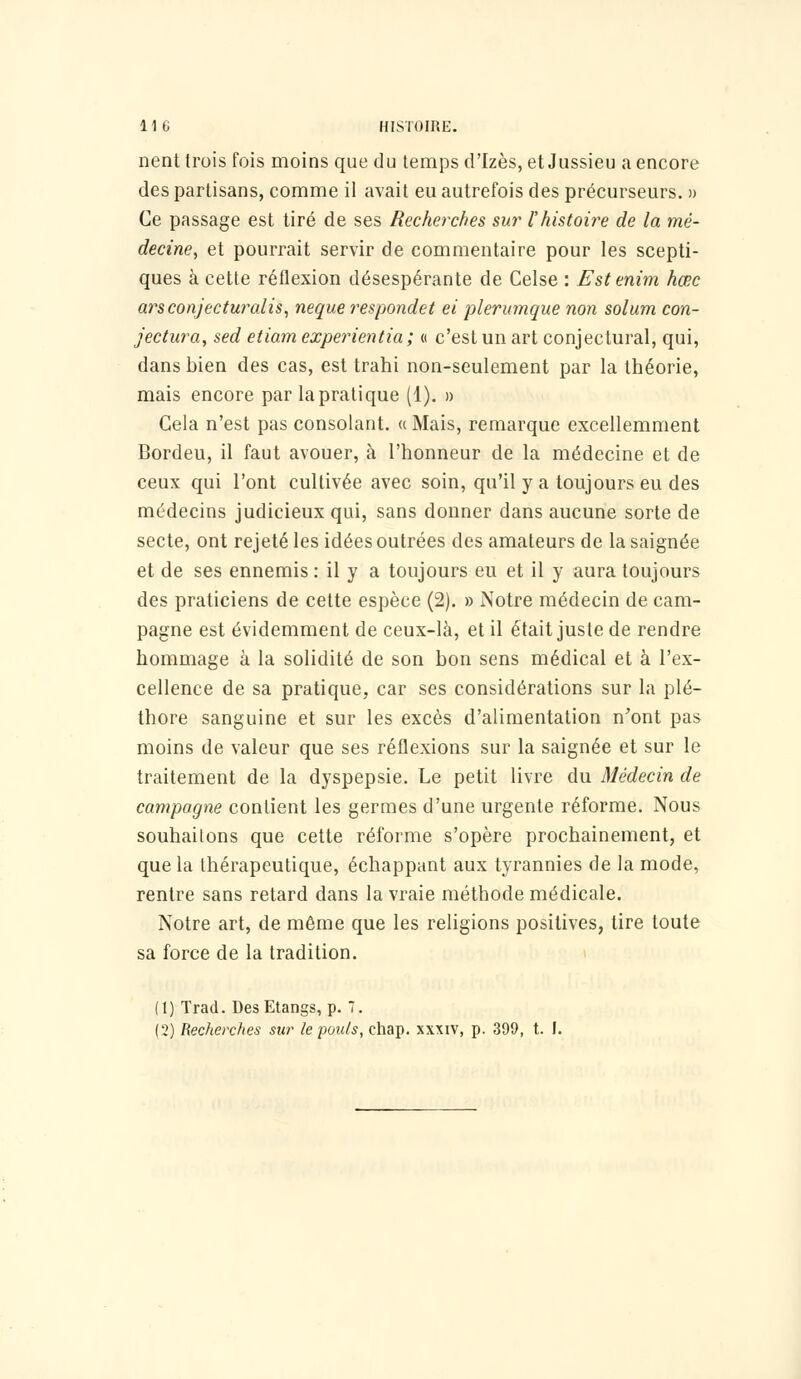 nent trois fois moins que du temps d'Izès, et Jussieu a encore des partisans, comme il avait eu autrefois des précurseurs. » Ce passage est tiré de ses Recherches sur l'histoire de la mé- decine, et pourrait servir de commentaire pour les scepti- ques à cette réflexion désespérante de Celse : Estenim hœc arsconjecturalis, neque respondet ei plerumque non solum con- jectura, sed etiam experientia ; « c'est un art conjectural, qui, dans bien des cas, est trahi non-seulement par la théorie, mais encore par la pratique (1). » Gela n'est pas consolant. « Mais, remarque excellemment Bordeu, il faut avouer, à l'honneur de la médecine et de ceux qui l'ont cultivée avec soin, qu'il y a toujours eu des médecins judicieux qui, sans donner dans aucune sorte de secte, ont rejeté les idées outrées des amateurs de la saignée et de ses ennemis : il y a toujours eu et il y aura toujours des praticiens de cette espèce (2). » Notre médecin de cam- pagne est évidemment de ceux-là, et il était juste de rendre hommage à la solidité de son bon sens médical et à l'ex- cellence de sa pratique, car ses considérations sur la plé- thore sanguine et sur les excès d'alimentation n'ont pas moins de valeur que ses réflexions sur la saignée et sur le traitement de la dyspepsie. Le petit livre du Médecin de campagne contient les germes d'une urgente réforme. Nous souhaitons que cette réforme s'opère prochainement, et que la thérapeutique, échappant aux tyrannies de la mode, rentre sans retard dans la vraie méthode médicale. Notre art, de même que les religions positives, tire toute sa force de la tradition. (1) Trad. Des Etangs, p. 7. (2) Recherches sur le poids, chap. xxxiv, p. 399, t. I.