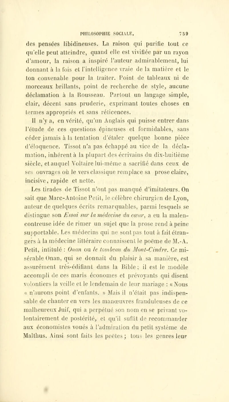 des pensées libidineuses. La raison qui purifie tout ce qu'elle peut atteindre, quand elle est vivifiée par un rayon d'amour, la raison a inspiré l'auteur admirablement, lui donnant à la fois et l'intelligence vraie de la matière et le ton convenable pour la traiter. Point de tableaux ni de morceaux brillants, point de recherche de style, aucune déclamation à la Rousseau. Partout un langage simple, clair, décent sans pruderie, exprimant toutes choses en termes appropriés et sans rélicences. 11 n'y a, en vérité, qu'un Anglais qui puisse entrer dans l'étude de ces questions épineuses et formidables, sans céder jamais à la tentation d'étaler quelque bonne pièce d'éloquence. Tissot n'a pas échappé au vice de la décla- mation, inhérent à la plupart des écrivains du dix-huitième siècle, et auquel Voltaire lui-même a sacrifié dans ceux de ses ouvrages où le vers classique remplace sa prose claire, incisive, rapide et nette. Les tirades de Tissot n'ont pas manqué d'imitateurs. On sait que Marc-Antoine Petit, le célèbre chirurgien de Lyon, auteur de quelques écrits remarquables, parmi lesquels se distingue son Essai sur la médecine du cœur, a eu la malen- contreuse idée de rimer un sujet que la prose rend à peine supportable. Les médecins qui ne sont pas tout à fait étran- gers à la médecine littéraire connaissent le poëme de M.-A. Petit, intitulé : Onan ou le tombeau du Mont-Cindre. Ce mi- sérable Onan, qui se donnait du plaisir à sa manière, est assurément très-édifiant dans la Bible ; il est le modèle accompli de ces maris économes et prévoyants qui disent volontiers la veille et le lendemain de leur mariage : « Nous « n'aurons point d'enfants. » Mais il n'était pas indispen- sable de chanter en vers les manœuvres frauduleuses de ce malheureux Juif, qui a perpétué son nom en se privant vo- lontairement de postérité, et qu'il suffit de recommander aux économistes voués à l'admiration du petit système de Malthus. Ainsi sont faits les poètes ; tous les genres leur