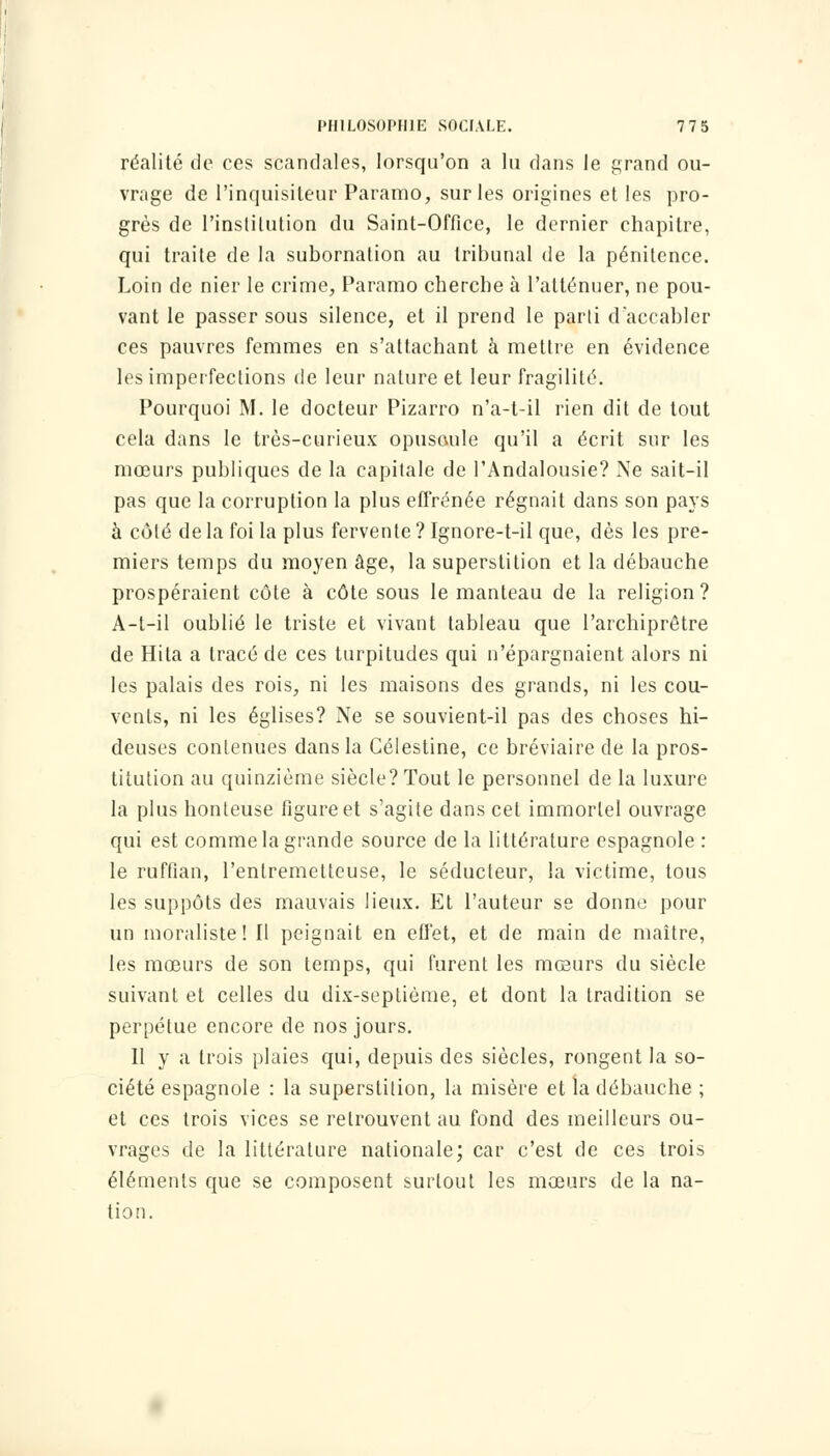 réalité de ces scandales, lorsqu'on a lu dans le grand ou- vrage de l'inquisiteur Paramo, sur les origines et les pro- grès de l'institution du Saint-Office, le dernier chapitre, qui traite de la subornation au tribunal de la pénitence. Loin de nier le crime, Paramo cherche à l'atténuer, ne pou- vant le passer sous silence, et il prend le parti d'accabler ces pauvres femmes en s'altachant à mettre en évidence les imperfections de leur nature et leur fragilité. Pourquoi M. le docteur Pizarro n'a-t-il rien dit de tout cela dans le très-curieux opuscule qu'il a écrit sur les mœurs publiques de la capitale de l'Andalousie? Ne sait-il pas que la corruption la plus effrénée régnait dans son pays à côté de la foi la plus fervente ? Ignore-t-il que, dès les pre- miers temps du moyen âge, la superstition et la débauche prospéraient côte à côte sous le manteau de la religion? A-t-il oublié le triste et vivant tableau que l'archiprôtre de Hila a tracé de ces turpitudes qui n'épargnaient alors ni les palais des rois, ni les maisons des grands, ni les cou- vents, ni les églises? Ne se souvient-il pas des choses hi- deuses contenues dans la Célestine, ce bréviaire de la pros- titution au quinzième siècle? Tout le personnel de la luxure la plus honteuse figure et s'agite dans cet immortel ouvrage qui est comme la grande source de la littérature espagnole : le ruffian, l'entremetteuse, le séducteur, la victime, tous les suppôts des mauvais lieux. Et l'auteur se donne pour un moraliste! Il peignait en effet, et de main de maître, les mœurs de son temps, qui furent les mœurs du siècle suivant et celles du dix-septième, et dont la tradition se perpétue encore de nos jours. Il y a trois plaies qui, depuis des siècles, rongent la so- ciété espagnole : la superstition, la misère et la débauche ; et ces trois vices se retrouvent au fond des meilleurs ou- vrages de la littérature nationale; car c'est de ces trois éléments que se composent surtout les mœurs de la na- tion.