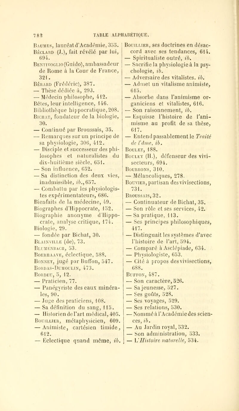 Baumes, lauréat d'Académie, 355. Béclard (J.), fait révélé par lui, 694. Bentivoglio (Guido), ambassadeur de Borne à la Cour de France, 321. Bérard (Frédéric), 387. — Thèse dédiée à, 293. — Médecin philosophe, 412. Bêtes, leur intelligence, 146. Bibliothèque hippocratique,208. Bichat, fondateur de la biologie, 30. — Conlinué par Broussais, 35. — Bemarques sur un principe de sa physiologie, 306, 412. — Disciple et successeur des phi- losophes et naturalistes du dix-huitième siècle, 651. — Son influence, 652. — Sa distinction des deux vies, inadmissible, ib.,Gol. — Combattu par les physiologis- tes expérimentateurs, 686. Bienfaits de la médecine, 49. Biographes d'Hippocrale, 152. Biographie anonyme d'Hippo- crate, analyse critique, 174. Biologie, 29. — fondée par Bichat, 30. Blainville (de), 73. Blimenbach, 53. Boereaave, éclectique, 588. Bonnet, jugé par Buffon, 547. Bordas-Dumoulin, 473. Bordeu, 5, 12. — Praticien, 77. — Panégyriste des eaux minéra- les, 90. — Juge des praticiens, 108. — Sa définition du sang, 115. — Historien de l'art médical, 405. Bouillier, métapbysicien, 609. — Animiste, cartésien timide, 612. — Éclectique quand même, ib. Bouillier, ses doctrines en désac- cord avec ses tendances, 614. — Spiritualiste outré, ib. — Sacrifie la physiologie à la psy- chologie, ib. — Adversaire des vitalistes. ib. — Admet un vitalisme animiste, 615. — Absorbe dans l'animisme or- ganiciens et vitalistes, 616. — Son raisonnement, ib. — Esquisse l'histoire de l'ani- misme au profit de sa thèse, 617. — Entend passablement le Traité de l'âme, ib. Boulet, 188. Bouley (H.), défenseur des vivi- secteurs, 694. Bourbons, 310. — Mélancoliques, 278. Bouvier, partisan des vivisections, 731. Broussais; 32. — Continuateur de Bichat, 35. — Son rôle et ses services, 42. — Sa pratique, 113. — Ses principes philosophiques, 417. — Distinguait les systèmes d'avec l'histoire de l'art, 594. — Comparé à Asclépiade, 634. — Physiologiste, 653. — Cité à propos des vivisections, 688. Buffon, 487. — Son caractère, 526. — Sa jeunesse, 527. — Ses goûts, 528. — Ses voyages, 529. — Ses relations, 530. — Nommé à l'Académie des scien- ces, ib. — Au Jardin royal, 532. — Son administration, 533. — L'Histoire naturelle, 534.