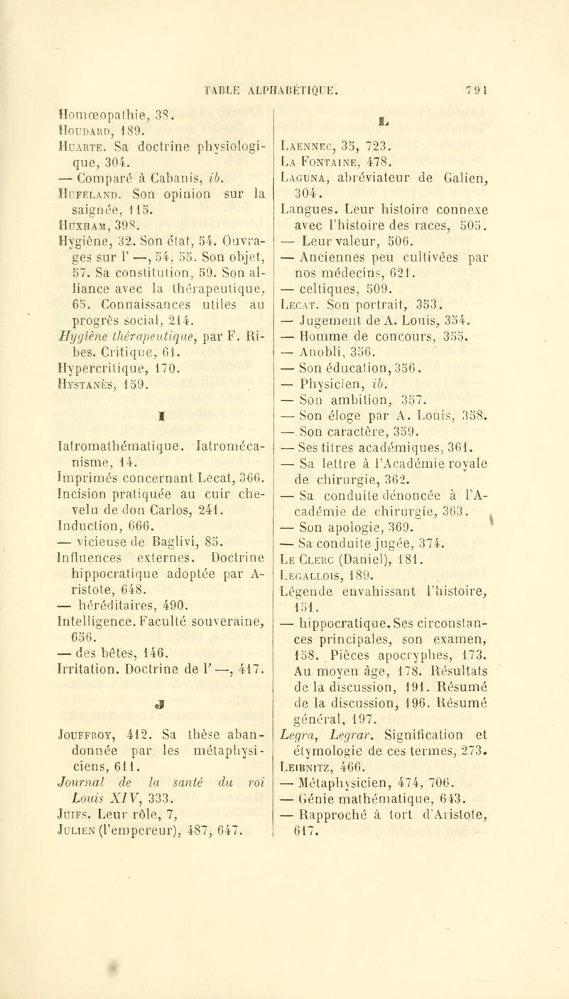 Homœopathie, 38. HOFDARD, 189. Hdabte. Sa doctrine physiologi- que, 304. — Comparé à Cabanis, ib. Hufeland. Son opinion sur la saignée, 1 15. Hôxham,398. Hygiène, 32. Son état, 54. Ouvra- ges sur l' —, 54. 55. Son objet, 57. Sa constitution, 59. Son al- liance avec la thérapeutique, 65. Connaissances utiles au progrès social, 214. Hygiène thérapeutique, par F. Ri- bes. Critique, 01. Hypercrilique, 170. Hystanès, 159. Iatromathématique. Iatroméca- nisme, 14. Imprimés concernant Lecat, 366. Incision pratiquée au cuir che- velu de don Carlos, 241. Induction, 666. — vicieuse de Baglivi, 85. Influences externes. Doctrine hippocratique adoptée par A- ristote, 648. — héréditaires, 490. Intelligence. Faculté souveraine, 656. — des bêtes, 146. Irritation. Doctrine de F—, 417. Joltfroy, 412. Sa thèse aban- donnée par les métaphysi- ciens, 611. Journal de la santé du roi Louis XIV, 333. Jdifs. Leur rôle, 7, Julien (l'empereur), 487, 647. Laennec, 35, 723. La Fontaine, 478. Laguna, abréviateur de Galien, 304. Langues. Leur histoire connexe avec l'histoire des races, 505. — Leur valeur, 506. — Anciennes peu cultivées par nos médecins, 621. — celtiques, 509. Lecat. Son portrait, 353. — Jugement de A. Louis, 354. — Homme de concours, 355. — Anobli. 35(1. — Son éducation, 356. — Physicien, ib. — Son ambition, 357. — Son éloge par A. Louis, 358. — Son caractère, 359. — Ses titres académiques, 361. — Sa lettre à l'Académie royale de chirurgie, 362. — Sa conduite dénoncée à FA- cadémie de chirurgie, 363. — Son apologie, 369. — Sa conduite jugée, 374. Le Clerc (Daniel), 181. Lecallois, 189. Légende envahissant l'histoire, 151. — hippocratique.Ses circonstan- ces principales, son examen, 158. Pièces apocryphes, 173. Au moyen âge, 178. Résultats de la discussion, 191. Résumé de la discussion, 196. Résumé général, 197. Legra, Legrar. Signification et étymologie de ces termes, 273. Leibnitz, 466. — Métaphysicien, 474, 706. — Génie mathématique, 643. — Rapproché à tort d'Aiistote, 617.