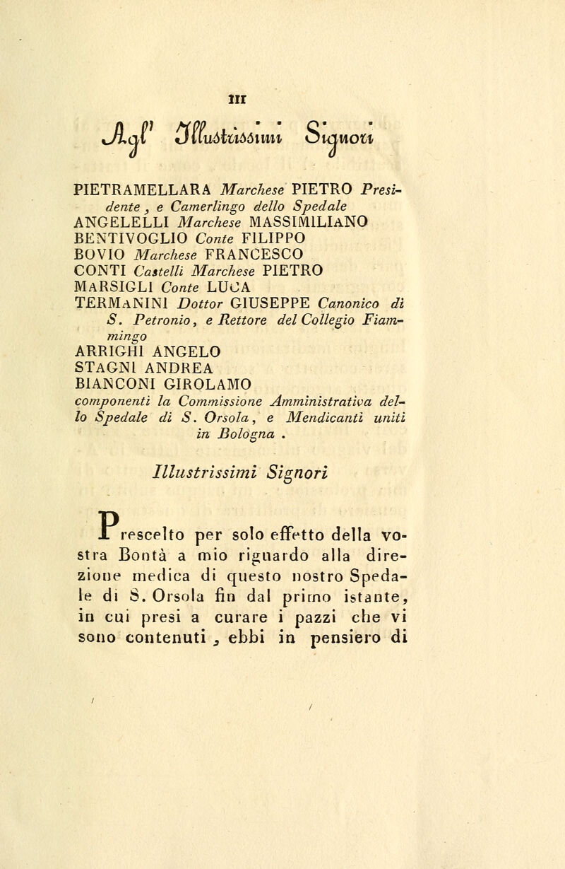 iir Jj>q\ {juuòtùòòimi òuiwou PIETRAMELLARA Marchese PIETRO Presi- dente , e Camerléngo dello Spedale ANGELELLI Marchese MASSIMILIANO BENTIVOGLIO Conte FILIPPO BOVIO Marchese FRANCESCO CONTI Castelli Marchese PIETRO MARSIGL1 Conte LUCA TERMaNINI Dottor GIUSEPPE Canonico di S. Petronio, e Rettore del Collegio Fiam- mingo ARRIGHI ANGELO STAGNI ANDREA BIANCONI GIROLAMO componenti la Commissione Amministrativa del- lo Spedale di S. Orsola, e Mendicanti uniti in Bologna . Illustrissimi Signori JL rescelto per solo effetto della vo- stra Bontà a mio riguardo alla dire- zione medica di questo nostro Speda- le di S. Orsola fin dal primo istante, in cui presi a curare i pazzi che vi sono contenuti s ebbi in pensiero di