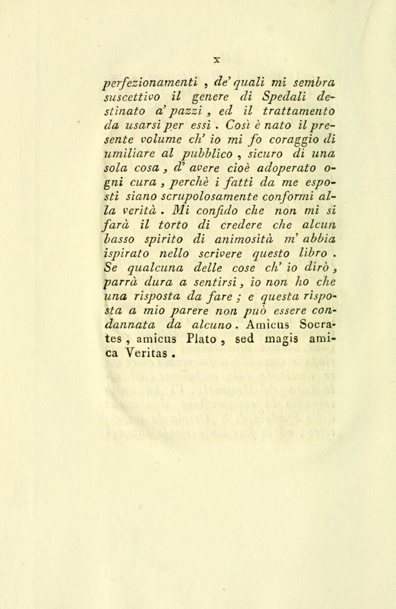 perfezionamenti , de' quali mi sembra suscettivo il genere di Spedali de- stinato a3 pazzi , ed il trattamento da usarsi per essi . Così è nato il pre- sente volume eh' io mi fo coraggio di umiliare al pubblico , sicuro di una sola cosa , cV avere cioè adoperato o- gni cura s perchè i fatti da me espo- sti siano scrupolosamente conformi al- la verità . Mi confido che non mi si farà il torto di credere che alcun basso spirito di animosità m abbia ispirato nello scrivere questo libro . Se qualcuna delle cose eli io dirò, parrà dura a sentirsi 3 io non ho che una risposta da fare ; e questa rispo- sta a mio parere non può essere con- dannata da alcuno. Amicus Socra- tes, amicus Plato , sed tnagis ami- ca Veritas .