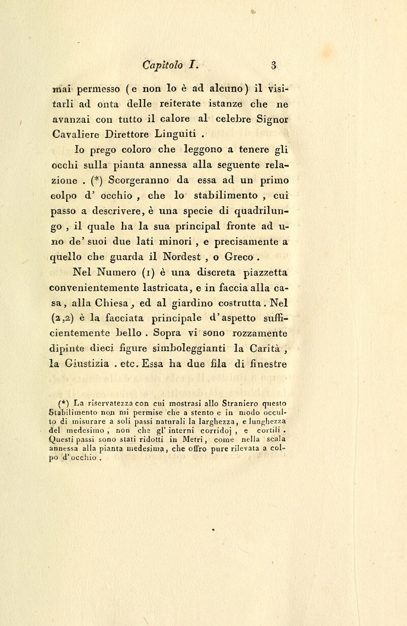 mai permesso (e non lo è ad alcuno) il visi- tarli ad onta delle reiterate istanze che ne avanzai con tutto il calore al celebre Signor Cavaliere Direttore Linguiti . Io prego coloro che leggono a tenere gli occhi sulla pianta annessa alla seguente rela- zione . (*) Scorgeranno da essa ad un primo colpo d' occhio , che lo stabilimento , cui passo a descrivere, è una specie di quadrilun- go , il quale ha la sua principal fronte ad u- no de' suoi due lati minori , e precisamente a quello che guarda il Nordest , o Greco . Nel Numero (i) è una discreta piazzetta convenientemente lastricata, e in faccia alla ca- sa, alla Chiesa^ ed al giardino costrutta. Nel (a,2,) è la facciata principale d'aspetto suffi- cientemente bello . Sopra vi sono rozzamente dipinte dieci figure simboleggianti la Carità , la Giustizia .etc.Essa ha due fila di finestre (*) La riservatezza con cui mostrasi allo Straniero questo Stabilimento non mi permise che a stento e in modo occul- to ài misurare a soli passi naturali la larghezza, e lunghezza del medesimo , non che gì' interni corridoj , e cortili . Questi passi sono stati ridotti in Metri, come nella scala annessa alla pianta medesima, che offro pure rilevata a col- po d'occhio .