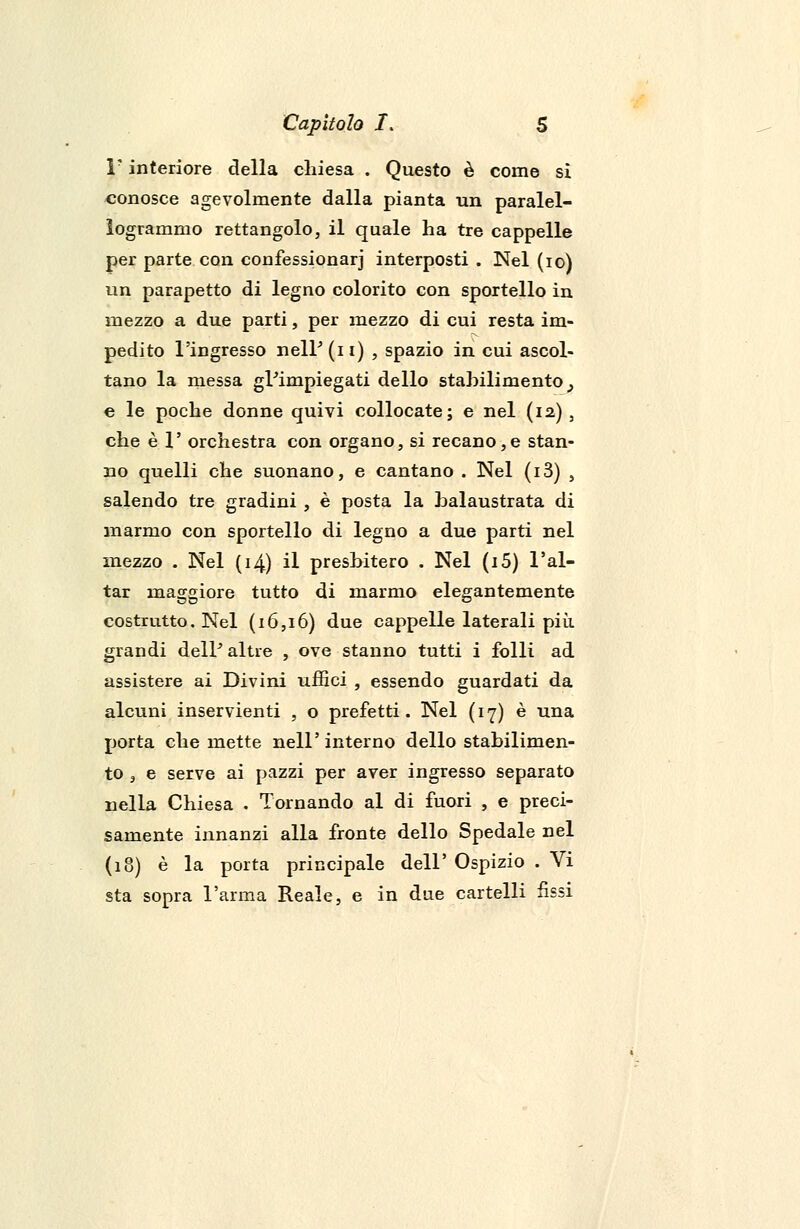 F interiore della chiesa . Questo è come si conosce agevolmente dalla pianta un paralel- ìogrammo rettangolo, il quale ha tre cappelle per parte con confessionarj interposti . Nel (io) un parapetto di legno colorito con sportello in mezzo a due parti, per mezzo di cui resta im- pedito l'ingresso nelP(n) , spazio in cui ascol- tano la messa gl'impiegati dello stabilimento^ e le poche donne quivi collocate; e nel (12) , che è 1' orchestra con organo, si recano,e stan- no quelli che suonano, e cantano . Nel (i3) , salendo tre gradini , è posta la balaustrata di marmo con sportello di legno a due parti nel mezzo . Nel (14) il presbitero . Nel (i5) l'ai- tar maggiore tutto di marmo elegantemente costrutto. Nel (16,16) due cappelle laterali più. grandi delP altre , ove stanno tutti i folli ad assistere ai Divini uffici , essendo guardati da alcuni inservienti , o prefetti. Nel (17) è una porta che mette nell'interno dello stabilimen- to , e serve ai pazzi per aver ingresso separato nella Chiesa . Tornando al di fuori , e preci- samente innanzi alla fronte dello Spedale nel (18) è la porta principale dell' Ospizio . Vi sta sopra l'arma Reale, e in due cartelli fìssi