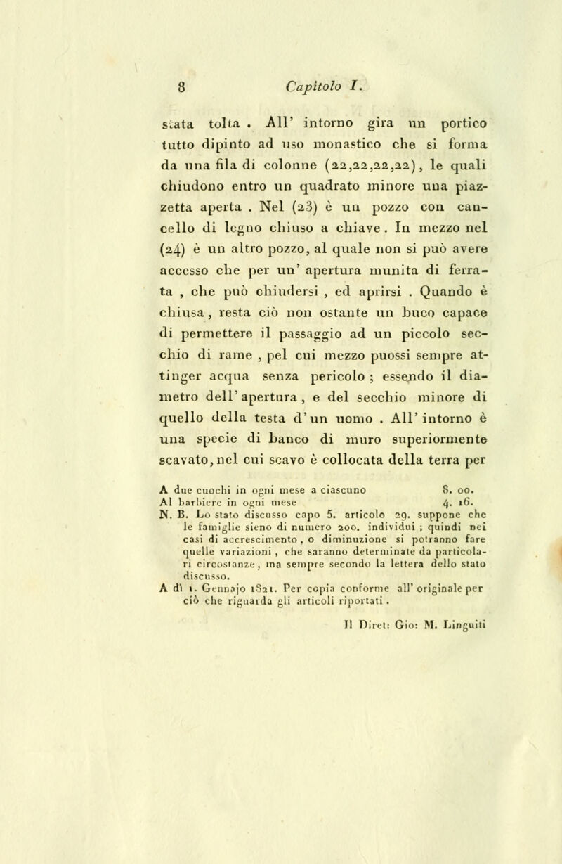 siata tolta . All' intorno gira un portico tutto dipinto ad uso monastico che si forma da una fila di colonne (22,22,22,22), le quali chiudono entro un quadrato minore una piaz- zetta aperta . Nel (2-3) è un pozzo con can- cello di legno chiuso a chiave . In mezzo nel (24) è un altro pozzo, al quale non si può avere accesso che per un' apertura munita di ferra- ta , che può chiudersi , ed aprirsi . Quando è chiusa , resta ciò non ostante un buco capace di permettere il passaggio ad un piccolo sec- chio di rame , pel cui mezzo puossi sempre at- tinger acqua senza pericolo ; essendo il dia- metro dell'apertura, e del secchio minore di quello della testa d'un uomo . All'intorno è una specie di banco di muro superiormente scavato, nel cui scavo è collocata della terra per A due cuochi in ogni mese a ciascuno 8. 00. Al barbiere in ogni mese 4. 16. N. B. Lo stato discusso capo 5. articolo 29. suppone che le famiglie sitno di numero 200. individui ; quindi nei casi di accrescimento , o diminuzione si potranno fare quelle variazioni , che saranno determinate da particola- ri circostanze, ma sempre secondo la lettera dello stato discusso. A dì 1. Geimnjo 1821. Per copia conforme all'originale per ciò che riguarda gli articoli riportati . Il Diret: Gio: M. Linguiti