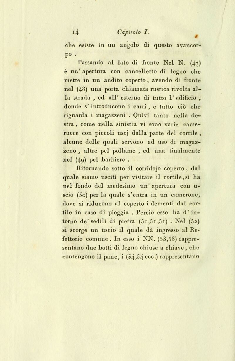 che esiste in un angolo di questo avancor- po . Passando al lato di fronte Nel N. (47) è un' apertura con cancelletto di legno che mette in un andito coperto, avendo di fronte nel (48) una porta chiamata rustica rivolta al- la strada , ed all' esterno di tutto 1' edificio , donde s' introducono i carri , e tutto ciò che riguarda i magazzeni . Quivi tanto nella de- stra , come nella sinistra vi sono varie came- rucce con piccoli uscj dalla parte del cortile , alcune delle quali servono ad uso di magaz- zeno 3 altre pel pollame , ed una finalmente nel (49) pel barbiere . Ritornando sotto il corridojo coperto, dal quale siamo usciti per visitare il cortile, si ha nel fondo del medesimo un' apertura con u- scio (5o) per la quale s'entra in un camerone, dove si riducono al coperto i dementi dal cor- tile in caso di pioggia . Perciò esso ha d' in- torno de'sedili di pietra (5i,5i,5i) . Nel (52) si scorge un uscio il quale dà ingresso al Re- fettorio comune . In esso i NN. (53,53) rappre- sentano due botti di legno chiuse a chiave, che contengono il pane, i (54,54 ecc.) rappresentano