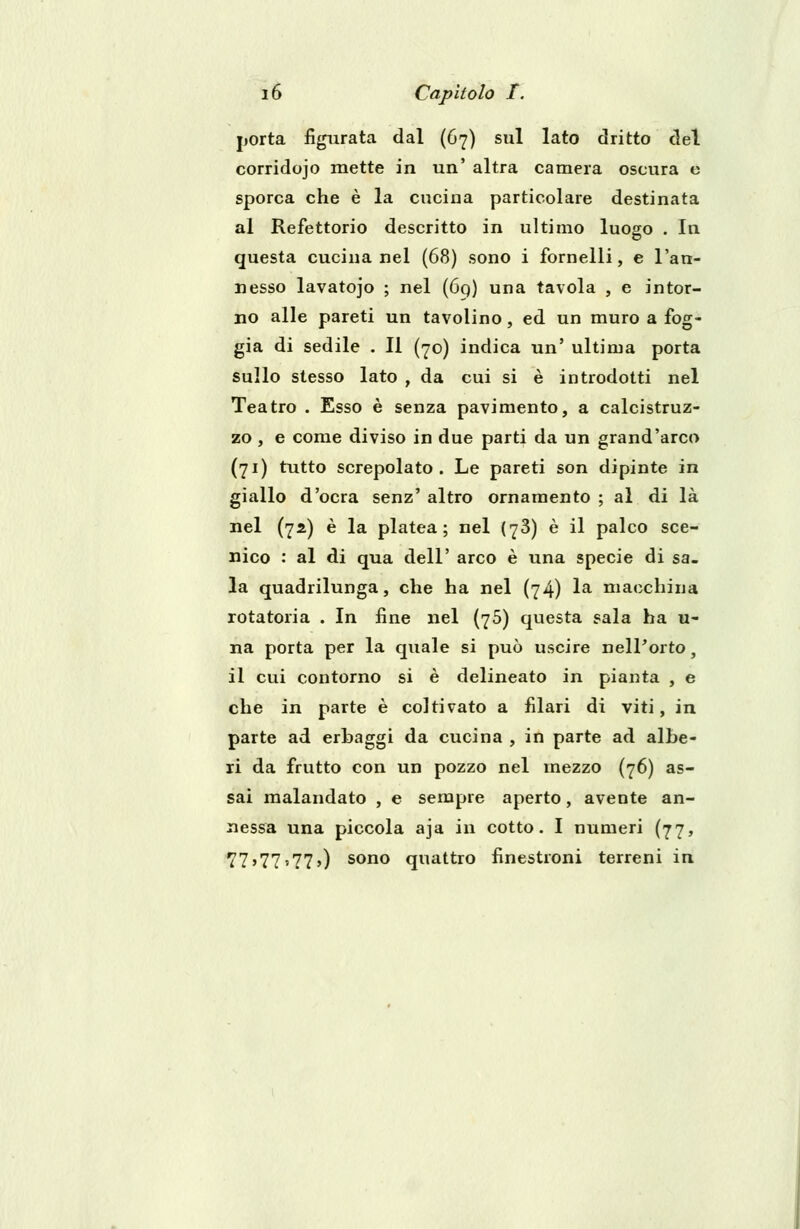 porta figurata dal (67) sul lato dritto del corridojo mette in un' altra camera oscura e sporca che è la cucina particolare destinata al Refettorio descritto in ultimo luogo . In questa cucina nel (68) sono i fornelli, e l'an- nesso lavatojo ; nel (69) una tavola , e intor- no alle pareti un tavolino, ed un muro a fog- gia di sedile . Il (70) indica un' ultima porta sullo stesso lato , da cui si è introdotti nel Teatro . Esso è senza pavimento, a calcistruz- zo , e come diviso in due parti da un grand'arco (71) tutto screpolato. Le pareti son dipinte in giallo d'ocra senz' altro ornamento ; al di là nel (72) è la platea; nel (78) è il palco sce- nico : al di qua dell' arco è una specie di sa- la quadrilunga, che ha nel (74) la macchina rotatoria . In fine nel (75) questa sala ha u- na porta per la quale si può uscire nell'orto, il cui contorno si è delineato in pianta , e che in parte è coltivato a filari di viti, in parte ad erbaggi da cucina , in parte ad albe- ri da frutto con un pozzo nel mezzo (76) as- sai malandato , e sempre aperto, avente an- nessa una piccola aja in cotto. I numeri (77, 77'77'77») sono quattro finestroni terreni in