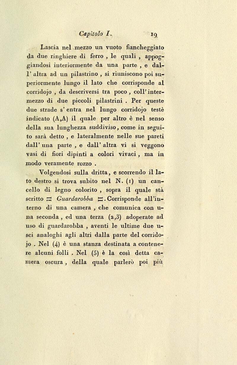 Lascia nel mezzo un vuoto fiancheggiato da due ringhiere di ferro , le quali , appog- giandosi interiormente da una parte , e dal- l' altra ad un pilastrino , si riuniscono poi su- periormente lungo il lato che corrisponde al corridojo , da descriversi tra poco , colP inter- mezzo di due piccoli pilastrini . Per queste due strade s' entra nel lungo corridojo testé indicato (A,A) il quale per altro è nel senso della sua lunghezza suddiviso, come in segui- to sarà detto , e lateralmente nelle sue pareti dall' una parte , e dall' altra vi si veggono vasi di fiori dipinti a colori vivaci , ma in modo veramente rozzo . Volgendosi sulla dritta, e scorrendo il la- to destro si trova subito nel N. (i) un can- cello di legno colorito , sopra il quale sta scritto J3 Quardarobba jp. Corrisponde all'in- terno di una camera , che comunica con u- na seconda , ed una terza (a ,3) adoperate ad uso di guardarobha , aventi le ultime due u- sci analoghi agli altri dalla parte del corrido- jo . Nel (4) è una stanza destinata a contene- re alcuni folli . Nel (5) è la cosi detta ca- mera oscura , della quale parlerò poi più.