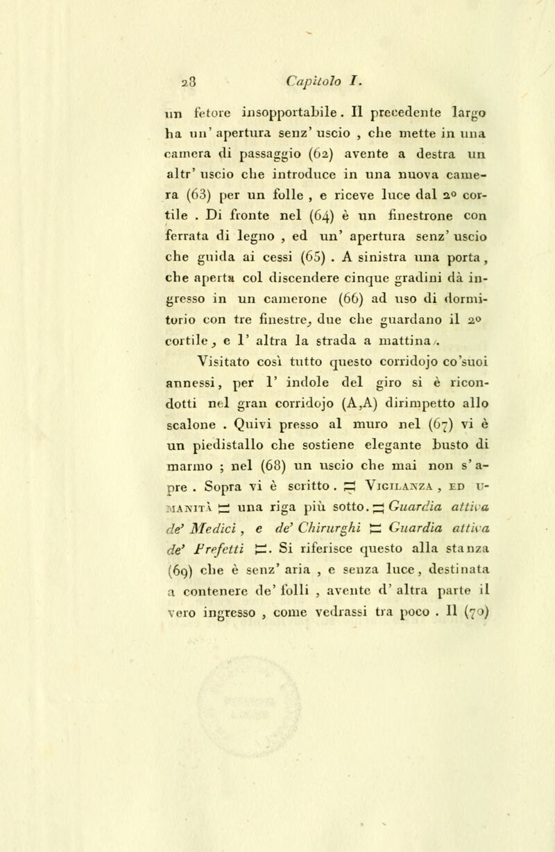 un fetore insopportabile. Il precedente largo ha un' apertura senz' uscio , che mette in una camera di passaggio (62) avente a destra un altr' uscio che introduce in una nuova came- ra (63) per un folle , e riceve luce dal 2° cor- tile . Di fronte nel (64) è un finestrone con ferrata di legno , ed un' apertura senz' uscio che guida ai cessi (65) . A sinistra una porta , che aperta col discendere cinque gradini dà in- gresso in un camerone (66) ad uso di dormi- torio con tre finestre^ due che guardano il 20 cortile,, e 1' altra la strada a mattina/. Visitato cosi tutto questo corridojo co'suoi annessi, per 1' indole del giro si è ricon- dotti nel gran corridojo (A,A) dirimpetto allo scalone . Quivi presso al muro nel (67) vi è un piedistallo che sostiene elegante busto di marmo ; nel (68) un uscio che mai non s'a- pre . Sopra vi è scritto . S Vigilanza , ed im- manità £ una riga più sotto. ^ Guardia attiva de' Medici , e de' Chirurghi Jzi Guardia attiva de' Fre/etti £. Si riferisce questo alla stanza (69) che è senz' aria , e senza luce, destinata a contenere de' folli , avente d' altra parte il vero ingresso , come vedrassi tra poco . Il (70)