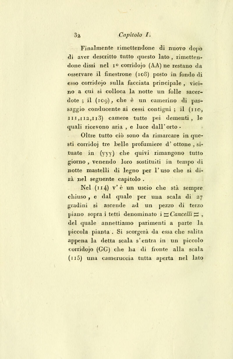 Finalmente rimettendone di nuovo dopo di aver descritto tutto questo lato , rimetten- done dissi nel i° corridojo (AA) ne restano da osservare il finestrone (108) posto in fondo di esso corridojo sulla facciata principale , vici- no a cui si colloca la notte un folle sacer- dote ; il (109); che è un camerino di pas- saggio conducente ai cessi contigui ; il (no, 111,112,113) camere tutte pei dementi, le quali ricevono aria , e luce dall'orto - Oltre tutto ciò sono da rimarcare in que- sti corridoj tre belle profumiere d' ottone , si- tuate in (yyy) che quivi rimangono tutto giorno , venendo loro sostituiti in tempo di notte mastelli di legno per l'uso che si di- rà nel seguente capitolo . Nel (n4) v' è un uscio che sta sempre chiuso , e dal quale per una scala di 27 gradini si ascende ad un pezzo di terzo piano sopra i tetti denominato iti Cancelli^ , del quale annettiamo parimenti a parte la piccola pianta . Si scorgerà da essa che salita appena la detta scala s'entra in un piccolo corridojo (GG) che ha di fronte alla scala (n5) una cameruccia tutta aperta nel lato