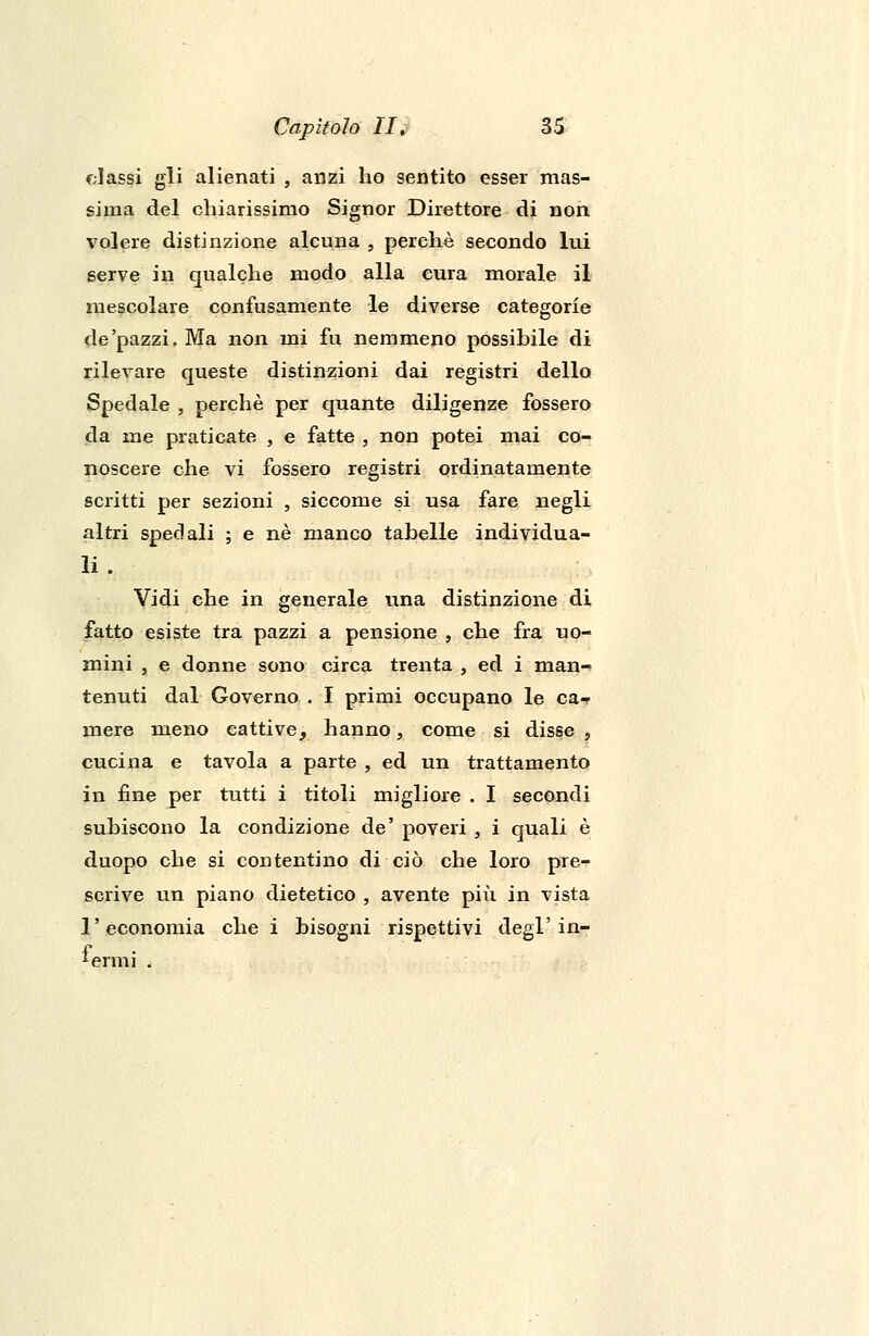 classi gli alienati , anzi ho sentito esser mas- sima del chiarissimo Signor Direttore di non volere distinzione alcuna , perchè secondo lui serve in qualche modo alla cura morale il mescolare confusamente le diverse categorie de'pazzi. Ma non mi fu nemmeno possibile di rilevare queste distinzioni dai registri dello Spedale , perchè per quante diligenze fossero da me praticate , e fatte , non potei mai co- noscere che vi fossero registri ordinatamente scritti per sezioni , siccome si usa fare negli altri spedali ; e né manco tabelle individua- li . Vidi che in generale una distinzione di fatto esiste tra pazzi a pensione , che fra uo- mini , e donne sono circa trenta , ed i man- tenuti dal Governo . I primi occupano le ca-r mere meno eattive, hanno, come si disse , cucina e tavola a parte , ed un trattamento in fine per tutti i titoli migliore . I secondi subiscono la condizione de' poveri , i quali è duopo che si contentino di ciò che loro pre- scrive un piano dietetico , avente più in vista l'economia che i bisogni rispettivi degl'in-