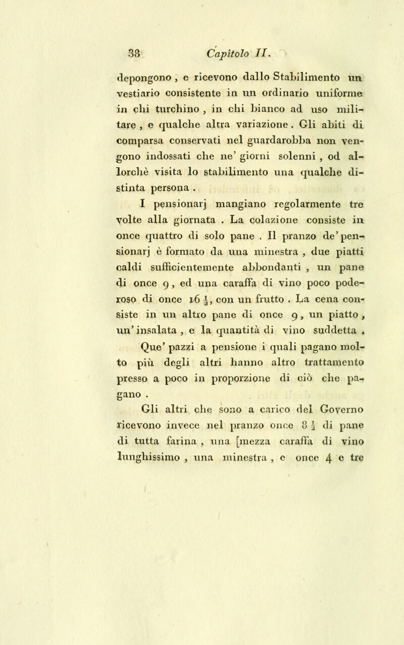 depongono , e ricevono dallo Stabilimento un vestiario consistente in un ordinario uniforme in chi turchino , in chi bianco ad uso mili- tare , e qualche altra variazione. Gli abiti di comparsa conservati nel guardarobba non ven- gono indossati che ne' giorni solenni , od al- lorché visita lo stabilimento una qualche di- stinta persona . I pensionar] mangiano regolarmente tre volte alla giornata . La colazione consiste in once quattro di solo pane . Il pranzo de'pen- sionarj è formato da una minestra , due piatti caldi sufficientemente abbondanti , un pane di once 9, ed una caraffa di vino poco pode- roso di once 16 |, con un frutto . La cena con- siste in un altro pane di once 9, un piatto , un'insalata, e la quantità di vino suddetta » Que' pazzi a pensione i quali pagano mol- to più degli altri hanno altro trattamento presso a poco in proporzione di ciò che pa- gano . Gli altri che sono a carico del Governo ricevono invece nel pranzo once 8 \ di pane di tutta farina , una [mezza caraffa di vino lunghissimo , una minestra , e once 4 e tre