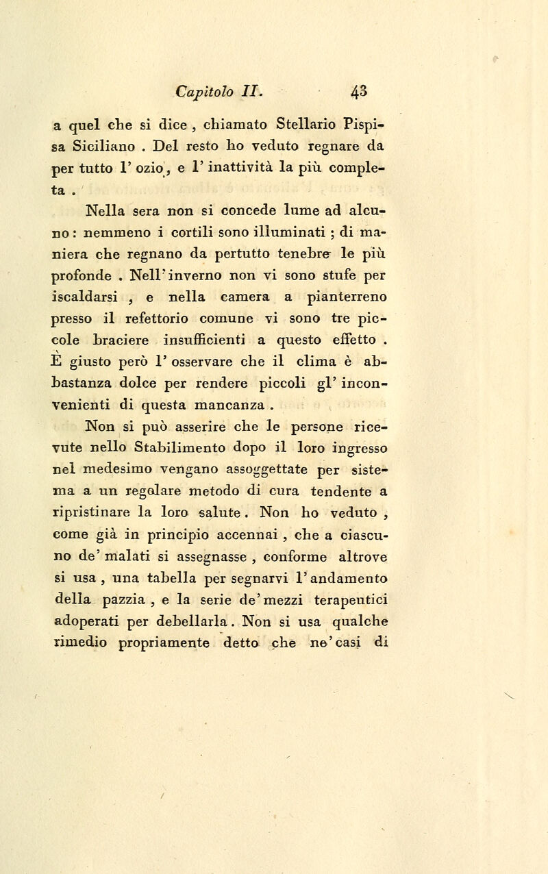 a quel che si dice , chiamato Stellano Pispi- sa Siciliano . Del resto ho veduto regnare da per tutto 1' ozio, e l'inattività la più comple- ta . Nella sera non si concede lume ad alcu- no : nemmeno i cortili sono illuminati ; di ma- niera che regnano da pertutto tenebre le più profonde . Nell'inverno non vi sono stufe per iscaldarsi , e nella camera a pianterreno presso il refettorio comune vi sono tre pic- cole braciere insufficienti a questo effetto . E giusto però 1' osservare che il clima è ab- bastanza dolce per rendere piccoli gì' incon- venienti di questa mancanza . Non si può asserire che le persone rice- vute nello Stabilimento dopo il loro ingresso nel medesimo vengano assoggettate per siste- ma a un regolare metodo di cura tendente a ripristinare la loro salute. Non ho veduto , come già in principio accennai , che a ciascu- no de' malati si assegnasse , conforme altrove si usa, una tabella per segnarvi l'andamento della pazzia , e la serie de'mezzi terapeutici adoperati per debellarla. Non si usa qualche rimedio propriamente detto che ne'casi di