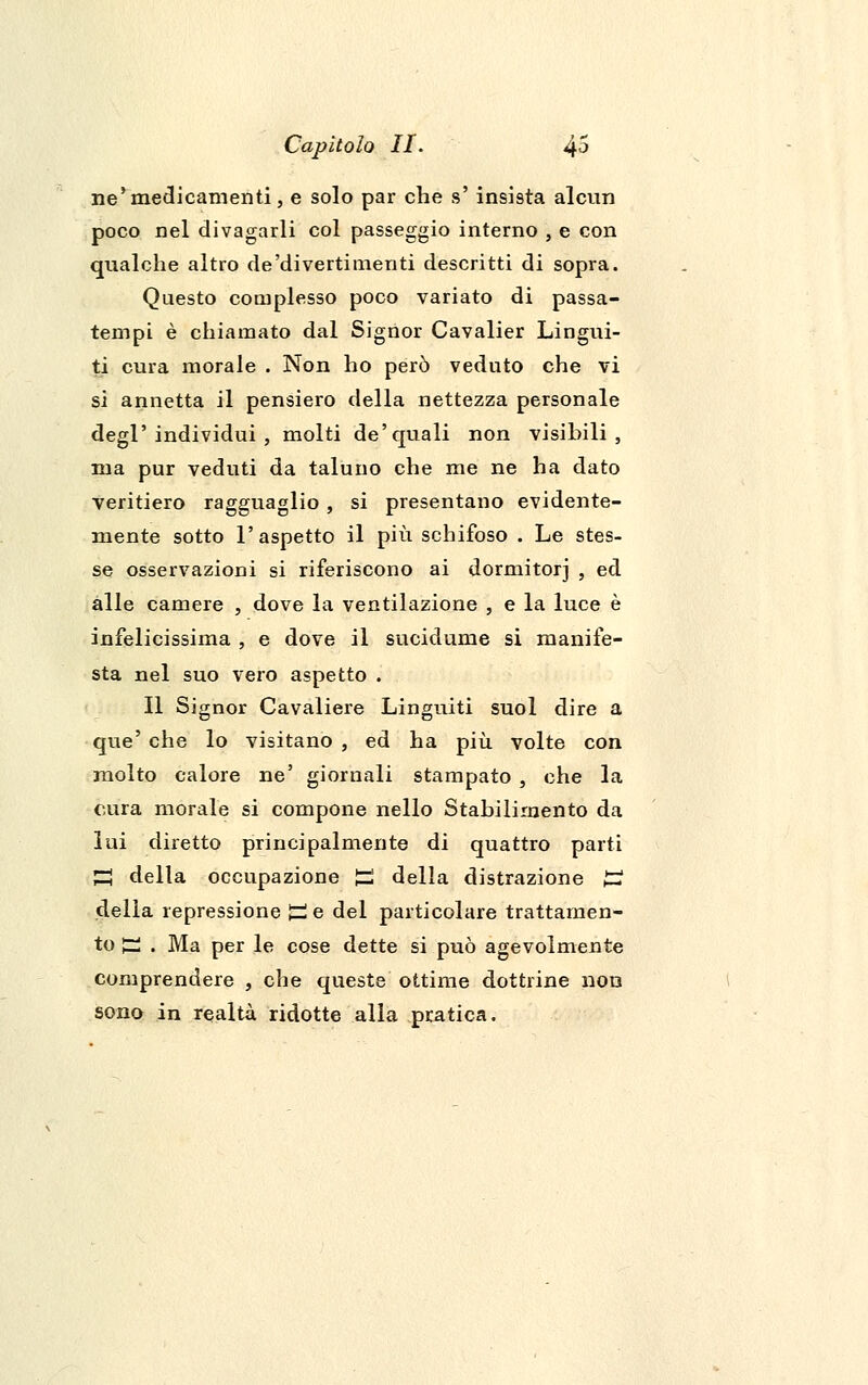 ne'medicamenti, e solo par che s' insista alcun poco nel divagarli col passeggio interno , e con qualche altro de'divertimenti descritti di sopra. Questo complesso poco variato di passa- tempi è chiamato dal Signor Cavalier Lingui- ti cura morale . Non ho però veduto che vi si annetta il pensiero della nettezza personale degl'individui, molti de'quali non visibili, ma pur veduti da taluno che me ne ha dato veritiero ragguaglio, si presentano evidente- mente sotto l'aspetto il più schifoso . Le stes- se osservazioni si riferiscono ai dormitori , ed alle camere , dove la ventilazione , e la luce è infelicissima , e dove il sucidume si manife- sta nel suo vero aspetto . Il Signor Cavaliere Languiti suol dire a que' che lo visitano, ed ha più volte con molto calore ne' giornali stampato , che la cura morale si compone nello Stabilimento da lui diretto principalmente di quattro parti £g della occupazione £ della distrazione £? della repressione £ e del particolare trattamen- to £ . Ma per le cose dette si può agevolmente comprendere , che queste ottime dottrine non sono in realtà ridotte alla pratica.