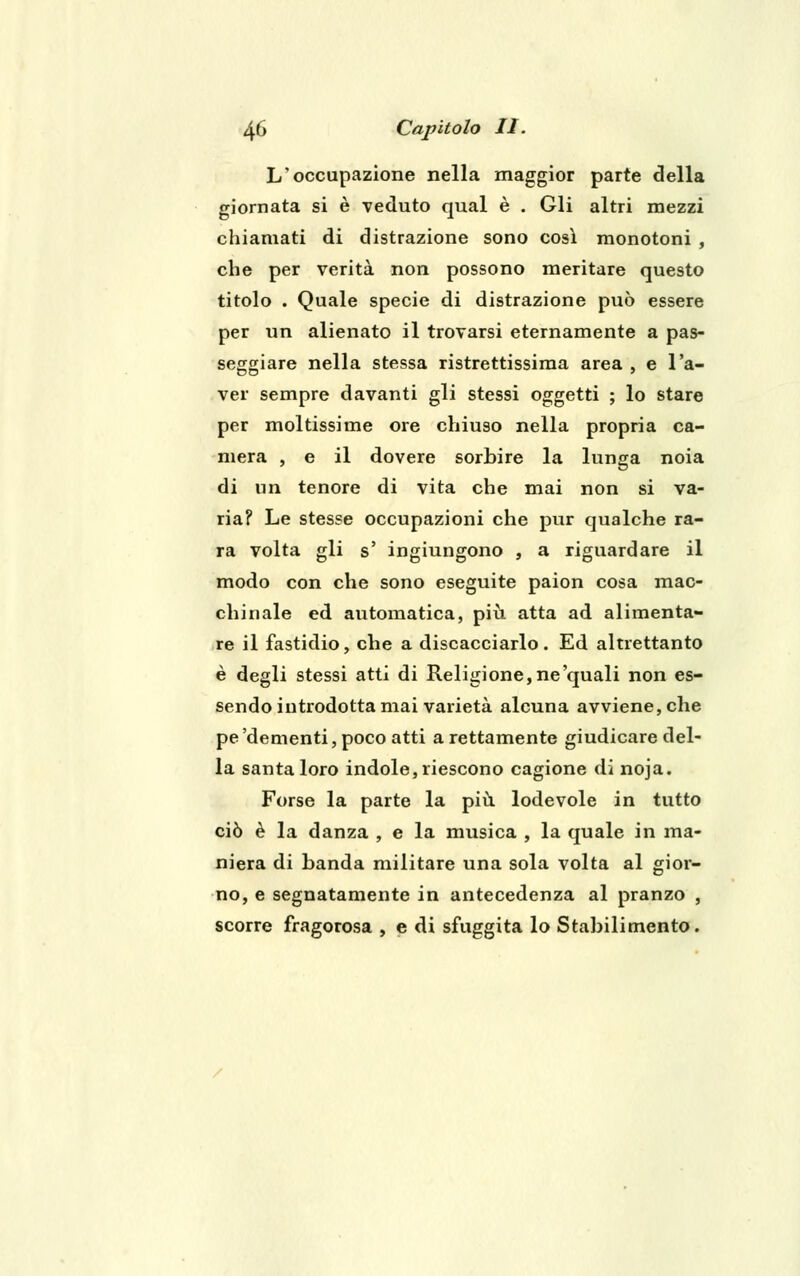 L'occupazione nella maggior parte della giornata si è veduto qual è . Gli altri mezzi chiamati di distrazione sono cosi monotoni , che per verità non possono meritare questo titolo . Quale specie di distrazione può essere per un alienato il trovarsi eternamente a pas- seggiare nella stessa ristrettissima area , e l'a- ver sempre davanti gli stessi oggetti ; lo stare per moltissime ore chiuso nella propria ca- mera , e il dovere sorbire la lunga noia di un tenore di vita che mai non si va- ria? Le stesse occupazioni che pur qualche ra- ra volta gli s' ingiungono , a riguardare il modo con che sono eseguite paion cosa mac- chinale ed automatica, più atta ad alimenta- re il fastidio, che a discacciarlo. Ed altrettanto è degli stessi atti di Religione, ne'quali non es- sendo introdotta mai varietà alcuna avviene, che pe'dementi, poco atti a rettamente giudicare del- la santa loro indole, riescono cagione di noja. Forse la parte la più. lodevole in tutto ciò è la danza , e la musica , la quale in ma- niera di banda militare una sola volta al gior- no, e segnatamente in antecedenza al pranzo , scorre fragorosa , e di sfuggita lo Stabilimento.