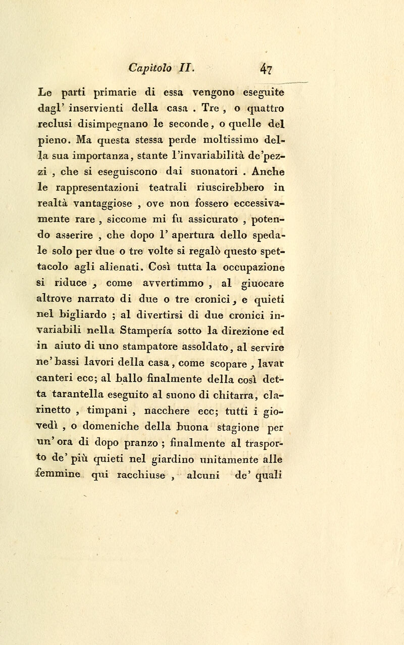 Le parti primarie di essa vengono eseguite dagl' inservienti della casa . Tre , o quattro reclusi disimpegnano le seconde, o quelle del pieno. Ma questa stessa perde moltissimo del- la sua importanza, stante l'invariabilità de'pez- zi , che si eseguiscono dai suonatori . Anche le rappresentazioni teatrali riuscirebbero in realtà vantaggiose , ove non fossero eccessiva- mente rare , siccome mi fu assicurato , poten- do asserire , che dopo 1' apertura dello speda- le solo per due o tre volte si regalò questo spet- tacolo agli alienati. Così tutta la occupazione si riduce _, come avvertimmo , al giuocare altrove narrato di due o tre cronici, e quieti nel bigliardo ; al divertirsi di due cronici in- variabili nella Stamperia sotto la direzione ed in aiuto di uno stampatore assoldato, al servire ne'bassi lavori della casa, come scopare , lavar canteri ecc; al ballo finalmente della così det- ta tarantella eseguito al suono di chitarra, cla- rinetto , timpani , nacchere ecc; tutti i gio- vedì , o domeniche della buona stagione per un' ora di dopo pranzo ; finalmente al traspor- to de' più quieti nel giardino unitamente alle femmine qui racchiuse , alcuni de' quali