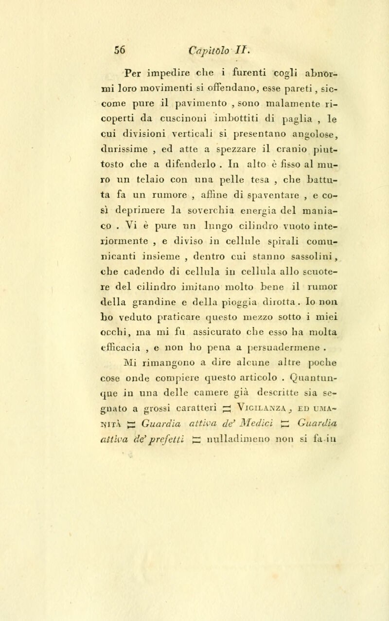 Per impedire che i furenti cogli abnor- mi loro movimenti si offendano, esse pareti, sic- come pure il pavimento , sono malamente ri- coperti da cuscinoni imbottiti di paglia , le cui divisioni verticali si presentano angolose, durissime , ed atte a spezzare il cranio piut- tosto che a difenderlo . In alto è fisso al mu- ro un telaio con una pelle tesa , che battu- ta fa un rumore , affine di spaventare , e co- sì deprimere la soverchia energia del mania- co . Vi è pure un lungo cilindro vuoto inte- riormente , e diviso in cellule spirali comu- nicanti insieme , dentro cui stanno sassolini, che cadendo di cellula in cellula allo scuote- re del cilindro imitano molto bene il rumor della grandine e della pioggia dirotta. Io non ho veduto praticare questo mezzo sotto i miei occhi, ma mi fu assicurato che esso ha molta efficacia , e non ho pena a persuadermene . Mi rimangono a dire alcune altre poche cose onde compiere questo articolo . Quantun- que in una delle camere già descritte sia se- gnato a grossi caratteri ^ Vigilanza,, ed uma- nità ~ Guardia attiva de' Medici £ Guardia attiva de'prefetti tJ nulladimcno non si fa iti