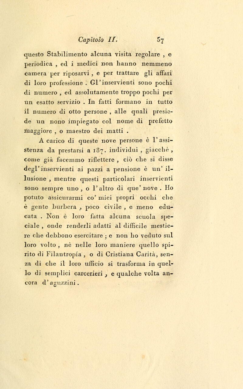 questo Stabilimento alcuna visita regolare , e periodica , ed i medici non hanno nemmeno camera per riposarvi , e per trattare gli affari di loro professione . Gl'inservienti sono pochi di numero , ed assolutamente troppo pochi per un esatto servizio . In fatti formano in tutto il numero di otto persone , alle quali presie- de un nono impiegato col nome di prefetto maggiore , o maestro dei matti . A carico di queste nove persone è l'assi- stenza da prestarsi a 187. individui, giacché, come già facemmo riflettere , ciò che si disse degl'inservienti ai pazzi a pensione è un' il- lusione , mentre questi particolari inservienti sono sempre uno, o l'altro di que'nove . Ho potuto assicurarmi co' miei propri occhi che è gente burbera 3 poco civile , e meno edu- cata . Non è loro fatta alcuna scuola spe- ciale , onde renderli adatti al difficile mestie- re che debbono esercitare -} e non ho veduto sul loro volto , né nelle loro maniere quello spi- rito di Filantropia , o di Cristiana Carità, sen- za di che il loro ufficio si trasforma in quel- lo di semplici carcerieri } e qualche volta an- cora d' aguzzini .