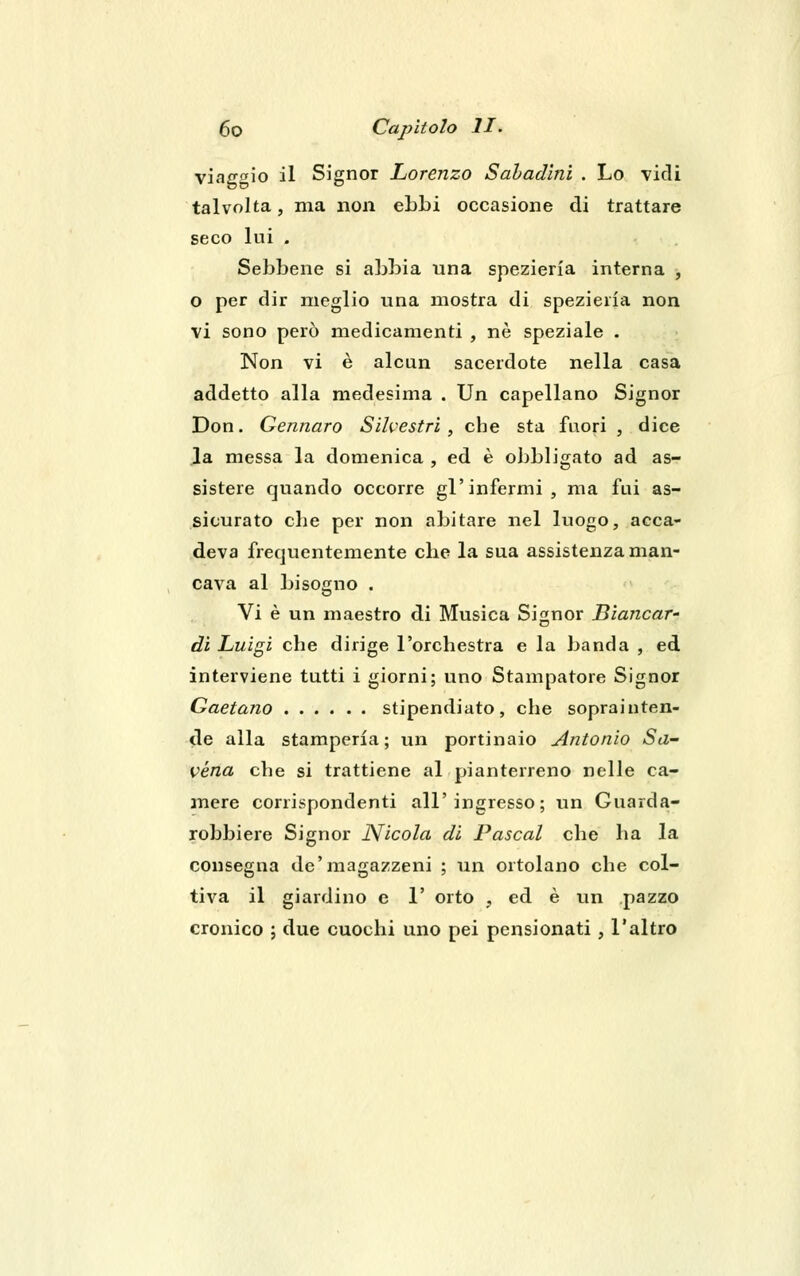 viaggio il Signor Lorenzo Sabadini . Lo vidi talvolta, ma non ebbi occasione di trattare seco lui . Sebbene si abbia una spezieria interna , o per dir meglio una mostra di spezieria non vi sono però medicamenti , né speziale . Non vi è alcun sacerdote nella casa addetto alla medesima . Un capellano Signor Don. Gennaro Silvestri, che sta fuori , dice la messa la domenica , ed è obbligato ad as- sistere quando occorre gl'infermi, ma fui as- sicurato che per non abitare nel luogo, acca- deva frequentemente che la sua assistenza man- cava al bisogno . Vi è un maestro di Musica Signor Biancar- di Luigi che dirige l'orchestra e la banda , ed interviene tutti i giorni; uno Stampatore Signor Gaetano stipendiato, che soprai nten- de alla stamperia; un portinaio Antonio Sa- vona che si trattiene al pianterreno nelle ca- mere corrispondenti all'ingresso; un Guarda- robbiere Signor Nicola di Pascal che ha la consegna de'magazzeni ; un ortolano che col- tiva il giardino e 1' orto ? ed è un pazzo cronico ; due cuochi uno pei pensionati, l'altro