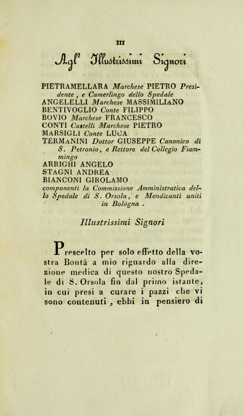 IH xJì^ql Duuòiuòòimi Òuiuom PIETRAMELLARA Marchese PIETRO Presi- dente , e Camerlingo dello Spedale ANGELELLI Marchese MASSIMILIANO BENTIVOGLIO Conte FILIPPO BOVIO Marchese FRANCESCO CONTI Castelli Marchese PIETRO MARSIGL1 Conte LUCA TERMaNINI Dottor GIUSEPPE Canonico dì S. Petronio, e Rettore del Collegio Fiam- mingo ARRIGHI ANGELO STAGNI ANDREA BIANCONI GIROLAMO componenti la Commissione Amministrativa del- lo Spedale di S. Orsola, e Mendicanti uniti in Bologna . Illustrissimi Signori X rescelto per solo effetto della vo- stra Bontà a mio riguardo alla dire- zione medica di questo nostro Speda- le di S.Orsola fin dal primo istante, in cui presi a curare i pazzi che vi sono contenuti , ebbi in pensiero di