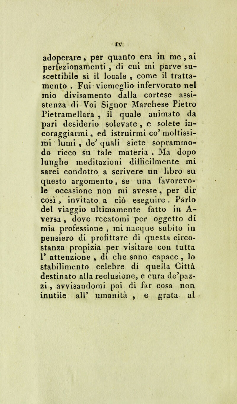 adoperare 9 per quanto era in me, ai perfezionamenti , di cui mi parve su- scettibile sì il locale , come il tratta- mento . Fui viemeglio infervorato nel mio divisamento dalla cortese assi- stenza di Voi Signor Marchese Pietro Pietramellara , il quale animato da pari desiderio solevate, e solete in- coraggiarmi , ed istruirmi co' moltissi- mi lumi , de' quali siete soprammo- do ricco su tale materia . Ma dopo lunghe meditazioni difficilmente mi sarei condotto a scrivere un libro su questo argomento, se una favorevo- le occasione non mi avesse , per dir così, invitato a ciò eseguire. Parlo del viaggio ultimamente fatto in A- versa , dove recatomi per oggetto di mia professione , mi nacque subito in pensiero di profittare di questa circo- stanza propizia per visitare con tutta 1' attenzione , di che sono capace , lo stabilimento celebre di quella Città destinato alla reclusione, e cura de'paz- zi , avvisandomi poi di far cosa non inutile all' umanità , e grata al