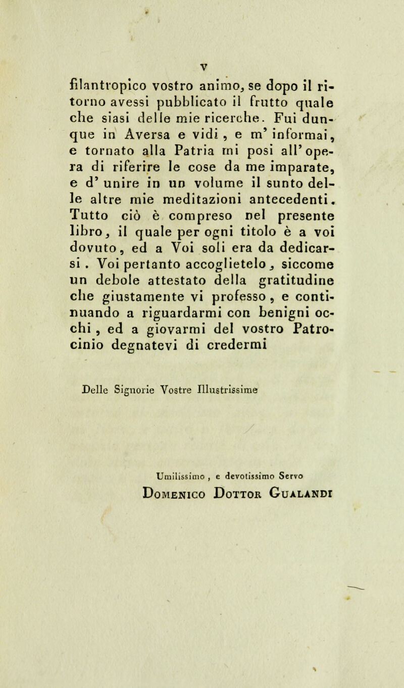 filantropico vostro animo, se dopo il ri- torno avessi pubblicato il frutto quale che siasi delle mie ricerche. Fui dun- que in Aversa e vidi , e m' informai, e tornato alla Patria mi posi all'ope- ra di riferire le cose da me imparate, e d' unire in un volume il sunto del- le altre mie meditazioni antecedenti. Tutto ciò è compreso nel presente libro, il quale per ogni titolo è a voi dovuto, ed a Voi soli era da dedicar- si . Voi pertanto accoglietelo, siccome un debole attestato della gratitudine clie giustamente vi professo, e conti- nuando a riguardarmi con benigni oc- chi , ed a giovarmi del vostro Patro- cinio degnatevi di credermi Delle Signorie Vostre Illustrissime Umilissimo , e devotissimo Servo Domenico Dottor Gualandi