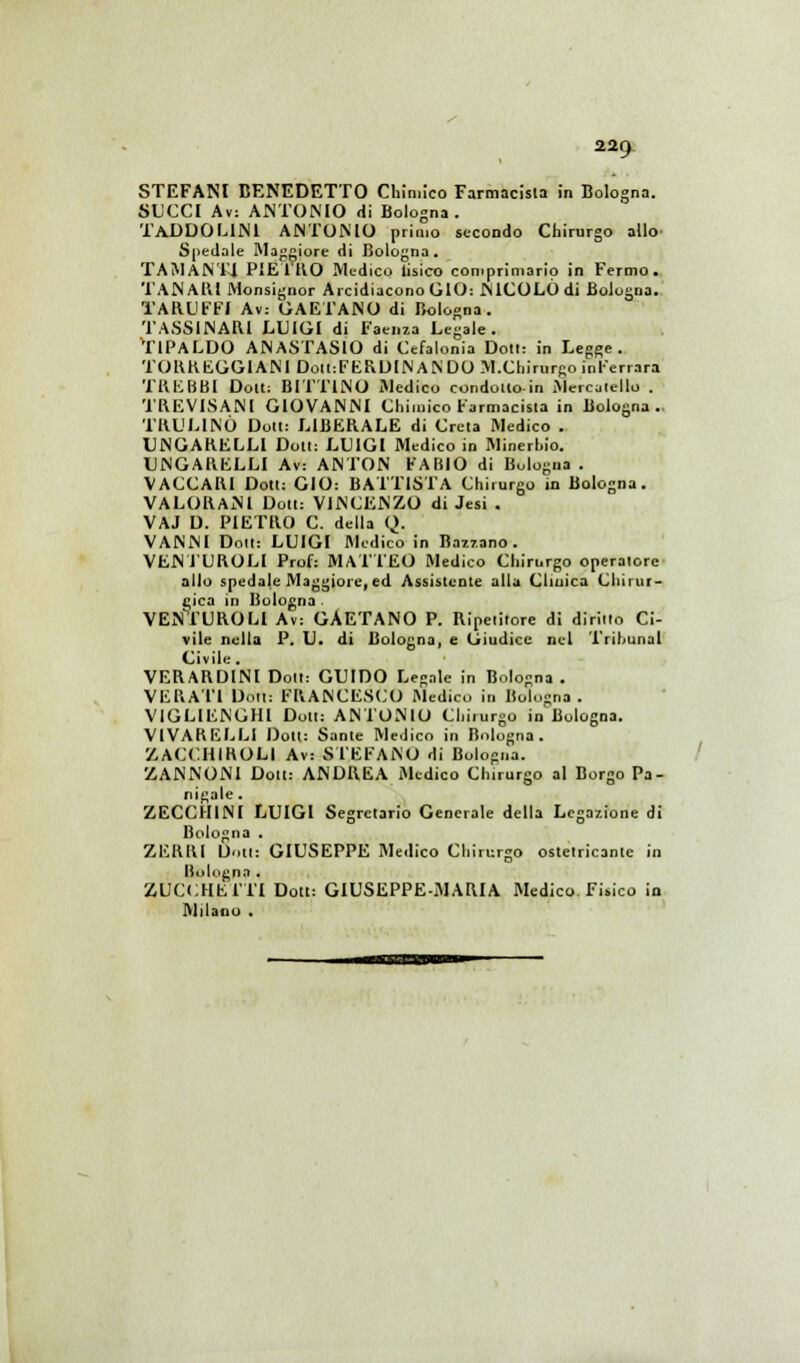 STEFANI BENEDETTO Chimico Farmacista in Bologna. SUCCI Av: ANTONIO di Bologna. 'i'ADDOLINl ANTONIO primo secondo Chirurgo allo- Spedale Maggiore di Bologna. TAMANT4 PIE l'UO Medico Tisico comprimario in Fermo. TANAlU Monsignor Arcidiacono GIO: NICOLÒ di Bologna. TARUFFI Av: GAETANO di Bologna. TASSINARI LUIGI di Faenza Legale. T1PALDO ANASTASIO di Cefalonia Dolt: in Legge. TORREGGIANE Dolt:FERDINANDO M.Cliirurgo inl'errara TREBBI Dolt: BIFFINO Medico condono in Mercaiello . TREVISANI GIOVANNI Chimico Farmacista in Bologna.. TRUL1NÙ Don: LIBERALE di Creta Medico . UNGARELLI Doti: LUIGI Medico in Minerhio. UNGARELLI Av: ANTON FABIO di Bologna. VACCARI Doti: GIO: BATTISTA Chirurgo in Bologna. VALORANl Doti: VINCENZO di Jesi . VAJ D. PIETRO C. della Q. VANNI Doti: LUIGI Medico in Razzano. VENTUROLI Prof: MATTEO Medico Chirurgo operatore allo spedale Maggiore, ed Assistente alla Clinica Chirur- gica in Bologna . VENTUROLI Av: GAETANO P. Ripetitore di diritto Ci- vile nella P. U. di Bologna, e Giudice nel Trihunal Civile. VERARDINl Dolt: GUIDO Legale in Bologna . VERAT1 Doti: FRANCESCO Medico in Bologna. VIGLIENGHI Dott: ANTONIO Chirurgo in Bologna. VIVARELLI Don: Sante Medico in Bologna. ZACCH1HOLI Av: STEFANO di Bologna. CANNONI Doti: ANDREA Medico Chirurgo al Borgo Pa- nigale. ZECCHINI LUIGI Segretario Generale della Legazione di Bologna . ZERRI Dotti GIUSEPPE Medico Chirurgo ostelricanle in Bologna . ZUCCHE ITI Dott: GIUSEPPE-MARIA Medico. Fisico in Milano .