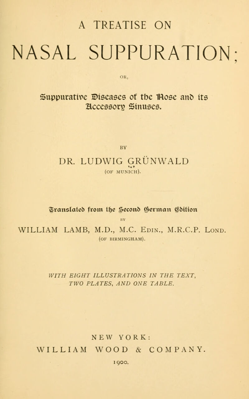 NASAL SUPPURATION OR, Suppurative Diseases of tbe IRose an^ its Bccessors Sinuses. BY DR. LUDWIG GRUNWALD (OK MUNICH). ^ranslatcb from t^c Scconb German ^bttion BY WILLIAM LAMB, M.D., M.C. Edin., M.R.C.P. Lond. (of BIRMINGHAM). WITH EIGHT ILLUSTRATIONS IN THE TEXT, TWO PLATES, AND ONE TABLE. NEW YORK: WILLIAM WOOD & COMPANY 1900.