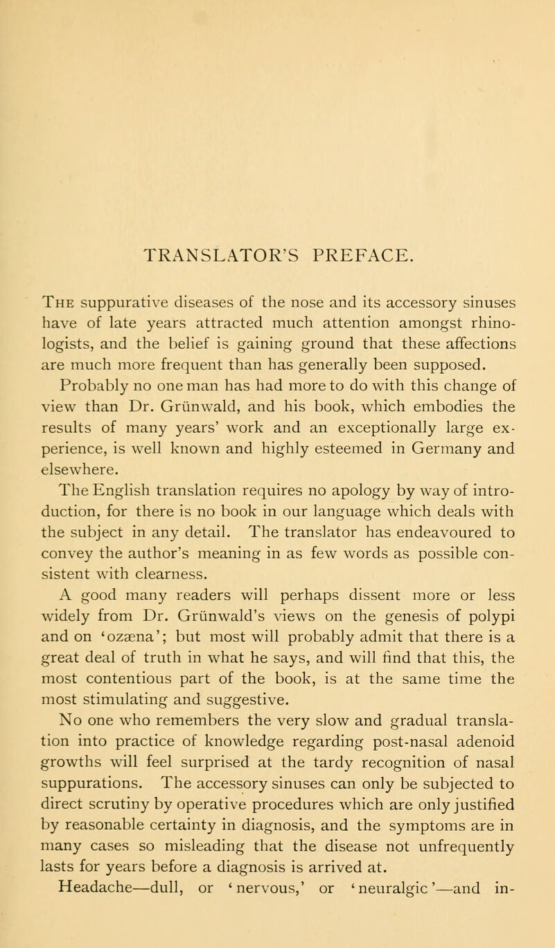 TRANSLATOR'S PREFACE. The suppurative diseases of the nose and its accessory sinuses have of late years attracted much attention amongst rhino- logists, and the belief is gaining ground that these affections are much more frequent than has generally been supposed. Probably no one man has had more to do with this change of view than Dr. Griinwald, and his book, which embodies the results of many years' work and an exceptionally large ex- perience, is well known and highly esteemed in Germany and elsewhere. The English translation requires no apology by way of intro- duction, for there is no book in our language which deals with the subject in any detail. The translator has endeavoured to convey the author's meaning in as few words as possible con- sistent with clearness. A good many readers will perhaps dissent more or less widely from Dr. Griinwald's views on the genesis of polypi and on 'ozaena'; but most will probably admit that there is a great deal of truth in what he says, and will find that this, the most contentious part of the book, is at the same time the most stimulating and suggestive. No one who remembers the very slow and gradual transla- tion into practice of knowledge regarding post-nasal adenoid growths will feel surprised at the tardy recognition of nasal suppurations. The accessory sinuses can only be subjected to direct scrutiny by operative procedures which are only justified by reasonable certainty in diagnosis, and the symptoms are in many cases so misleading that the disease not unfrequently lasts for years before a diagnosis is arrived at. Headache—dull, or 'nervous,' or 'neuralgic'—and in-