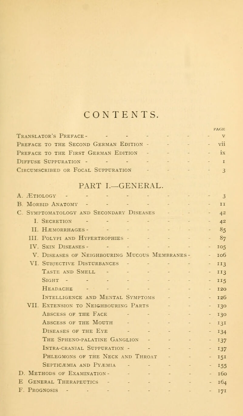 CONTENTS. Translator's Preface - - - - Preface to the Second German Edition - Preface to the First German Edition Diffuse Suppuration - - - - Circumscribed or Focal Suppuration PART I.—GENERAL. A. .Etiology ------- B. Morbid Anatomy ------ C. Symptomatology and Secondary Diseases I. Secretion ---._. II. H.cmorrhages ----- III. Polypi and Hypertrophies - - - IV. Skin Diseases ----- V. Diseases of Neighbouring Mucous Membranes- VI. Subjective Disturbances - - - . Taste and S.mell - - - - Sight ------ Headache - _ . - - Intelligence and Mental Sy.mpto.ms VII. Extension to Neighbouring Parts Abscess of the Face - - - Abscess of the Mouth - . - Diseases of the Eye The Spheno-palatine G.anglion Intra-cranial Suppur.'vtion - - - Phlegmons of the Neck and Throat Septicemia and Py.emia D. Methods of Examination - - - - E General Therapeutics - - . - F. Prognosis -.--.. 42 42 85 87 105 106 3 113 5 120 126 130 130 131 134 137 137 151 155 160 164 171